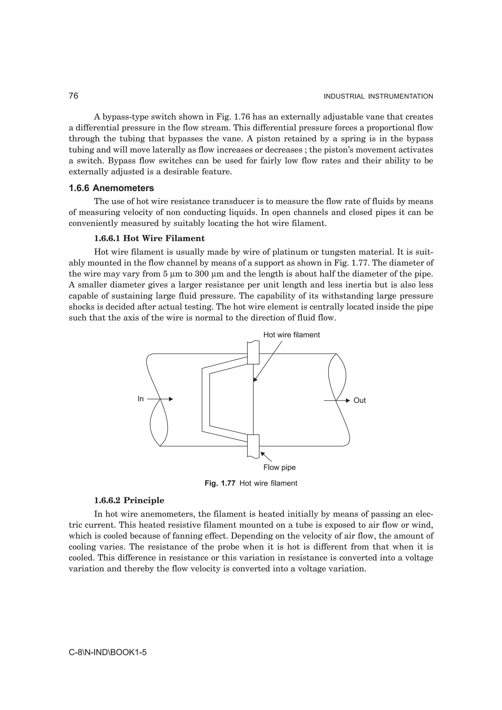 76                                                                       INDUSTRIAL INSTRUMENTATION


       A bypass-type switch shown in Fig. 1.76 has an externally adjustable vane that creates
a differential pressure in the flow stream. This differential pressure forces a proportional flow
through the tubing that bypasses the vane. A piston retained by a spring is in the bypass
tubing and will move laterally as flow increases or decreases ; the piston’s movement activates
a switch. Bypass flow switches can be used for fairly low flow rates and their ability to be
externally adjusted is a desirable feature.
1.6.6 Anemometers
      The use of hot wire resistance transducer is to measure the flow rate of fluids by means
of measuring velocity of non conducting liquids. In open channels and closed pipes it can be
conveniently measured by suitably locating the hot wire filament.
      1.6.6.1 Hot Wire Filament
      Hot wire filament is usually made by wire of platinum or tungsten material. It is suit-
ably mounted in the flow channel by means of a support as shown in Fig. 1.77. The diameter of
the wire may vary from 5 µm to 300 µm and the length is about half the diameter of the pipe.
A smaller diameter gives a larger resistance per unit length and less inertia but is also less
capable of sustaining large fluid pressure. The capability of its withstanding large pressure
shocks is decided after actual testing. The hot wire element is centrally located inside the pipe
such that the axis of the wire is normal to the direction of fluid flow.

                                                     Hot wire filament




                  In                                                            Out




                                                     Flow pipe

                                    Fig. 1.77 Hot wire filament

      1.6.6.2 Principle
       In hot wire anemometers, the filament is heated initially by means of passing an elec-
tric current. This heated resistive filament mounted on a tube is exposed to air flow or wind,
which is cooled because of fanning effect. Depending on the velocity of air flow, the amount of
cooling varies. The resistance of the probe when it is hot is different from that when it is
cooled. This difference in resistance or this variation in resistance is converted into a voltage
variation and thereby the flow velocity is converted into a voltage variation.




C-8N-INDBOOK1-5
 