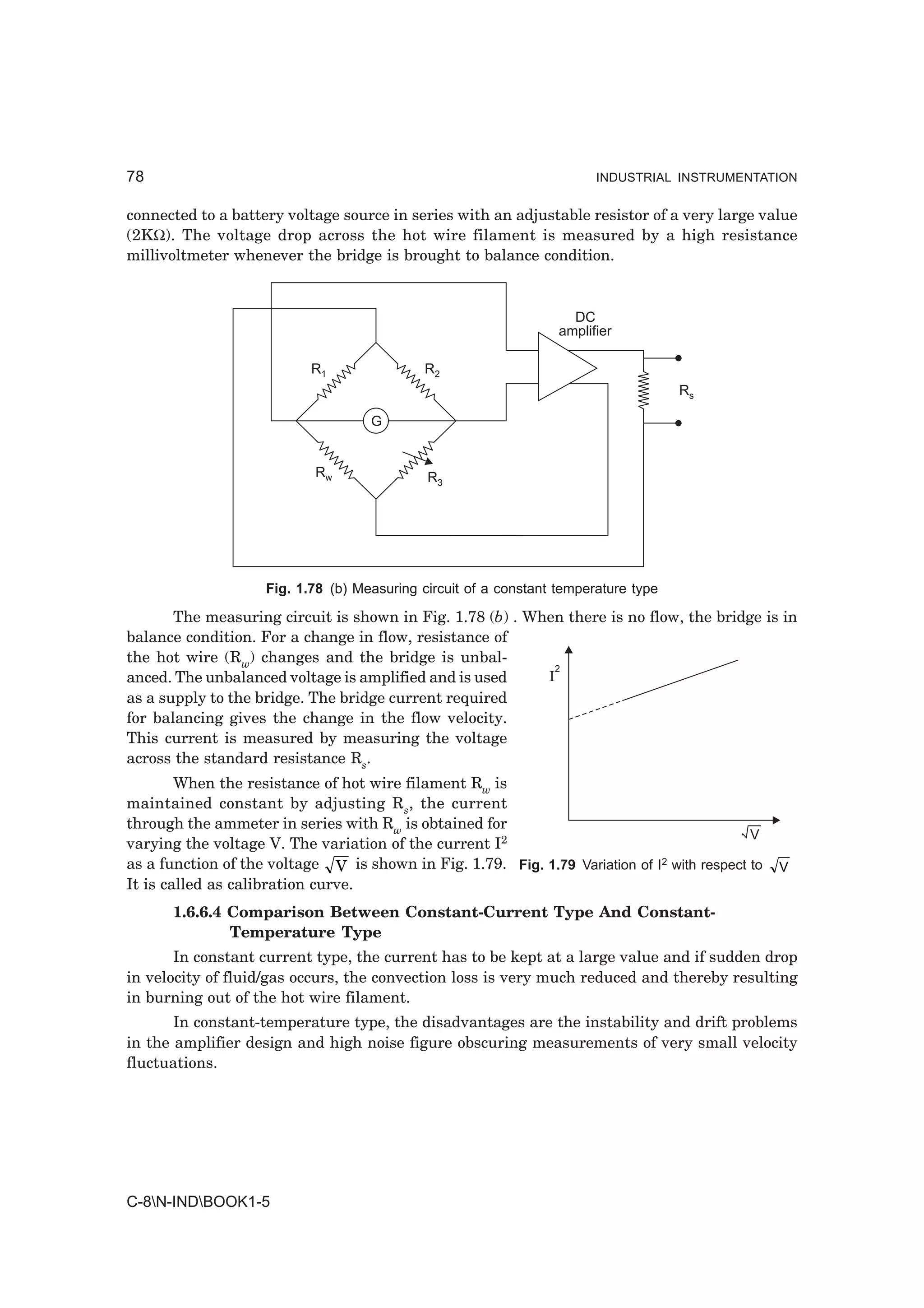 78                                                                      INDUSTRIAL INSTRUMENTATION


connected to a battery voltage source in series with an adjustable resistor of a very large value
(2KΩ). The voltage drop across the hot wire filament is measured by a high resistance
millivoltmeter whenever the bridge is brought to balance condition.


                                                                    DC
                                                                  amplifier

                           R1                R2
                                                                                     Rs

                                    G


                            Rw               R3




                    Fig. 1.78 (b) Measuring circuit of a constant temperature type

       The measuring circuit is shown in Fig. 1.78 (b) . When there is no flow, the bridge is in
balance condition. For a change in flow, resistance of
the hot wire (Rw) changes and the bridge is unbal-
                                                             2
anced. The unbalanced voltage is amplified and is used     I
as a supply to the bridge. The bridge current required
for balancing gives the change in the flow velocity.
This current is measured by measuring the voltage
across the standard resistance Rs.
        When the resistance of hot wire filament Rw is
maintained constant by adjusting Rs, the current
through the ammeter in series with Rw is obtained for
                                                                                             V
varying the voltage V. The variation of the current I2
as a function of the voltage V is shown in Fig. 1.79. Fig. 1.79 Variation of I2 with respect to   V
It is called as calibration curve.
      1.6.6.4 Comparison Between Constant-Current Type And Constant-
              Temperature Type
       In constant current type, the current has to be kept at a large value and if sudden drop
in velocity of fluid/gas occurs, the convection loss is very much reduced and thereby resulting
in burning out of the hot wire filament.
       In constant-temperature type, the disadvantages are the instability and drift problems
in the amplifier design and high noise figure obscuring measurements of very small velocity
fluctuations.




C-8N-INDBOOK1-5
 