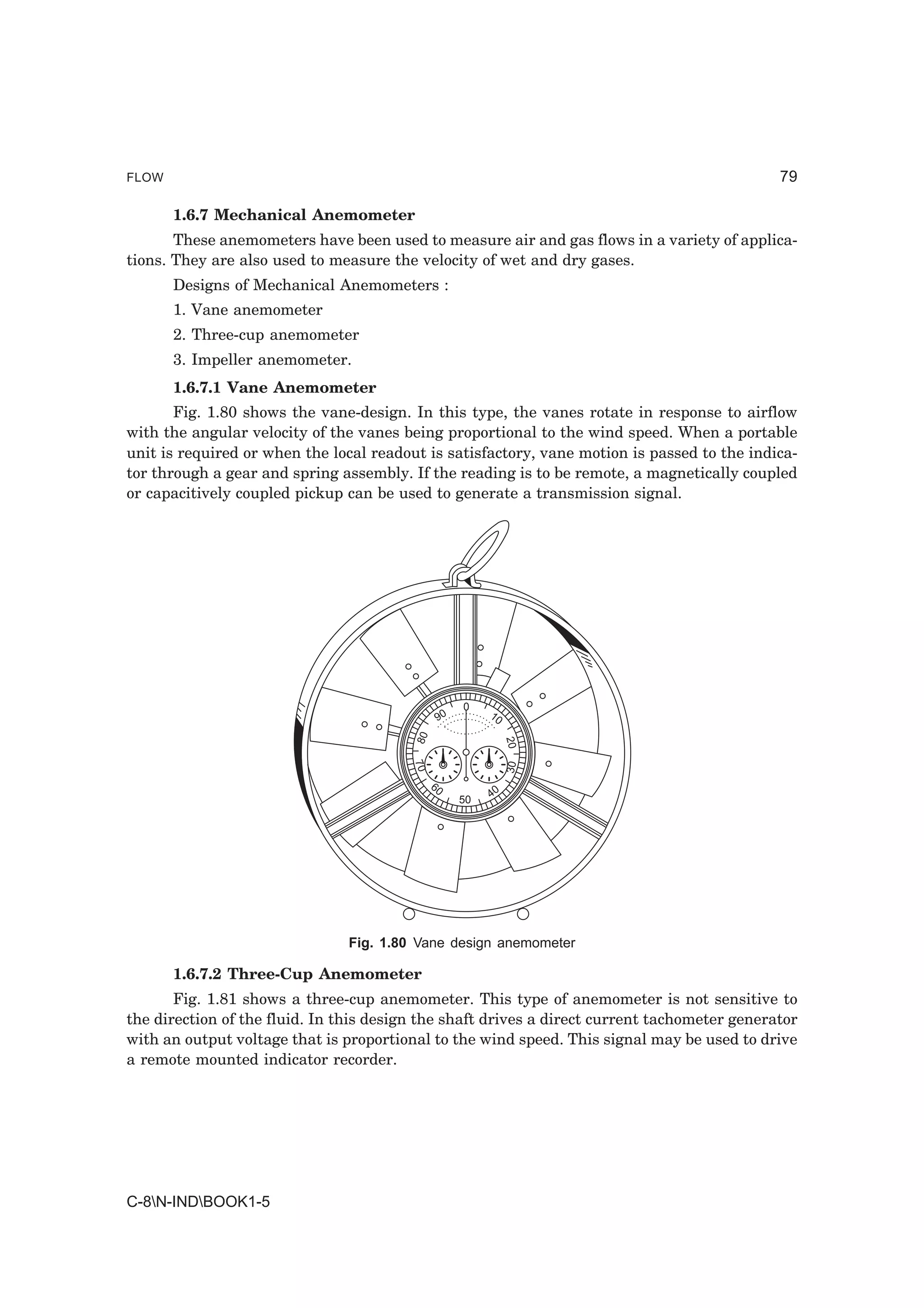 FLOW                                                                                          79

       1.6.7 Mechanical Anemometer
       These anemometers have been used to measure air and gas flows in a variety of applica-
tions. They are also used to measure the velocity of wet and dry gases.
       Designs of Mechanical Anemometers :
       1. Vane anemometer
       2. Three-cup anemometer
       3. Impeller anemometer.
       1.6.7.1 Vane Anemometer
       Fig. 1.80 shows the vane-design. In this type, the vanes rotate in response to airflow
with the angular velocity of the vanes being proportional to the wind speed. When a portable
unit is required or when the local readout is satisfactory, vane motion is passed to the indica-
tor through a gear and spring assembly. If the reading is to be remote, a magnetically coupled
or capacitively coupled pickup can be used to generate a transmission signal.




                                                    0
                                               90        10
                                         80




                                                              20
                                         70




                                                              30




                                              60
                                                    50   40




                                Fig. 1.80 Vane design anemometer

       1.6.7.2 Three-Cup Anemometer
       Fig. 1.81 shows a three-cup anemometer. This type of anemometer is not sensitive to
the direction of the fluid. In this design the shaft drives a direct current tachometer generator
with an output voltage that is proportional to the wind speed. This signal may be used to drive
a remote mounted indicator recorder.




C-8N-INDBOOK1-5
 