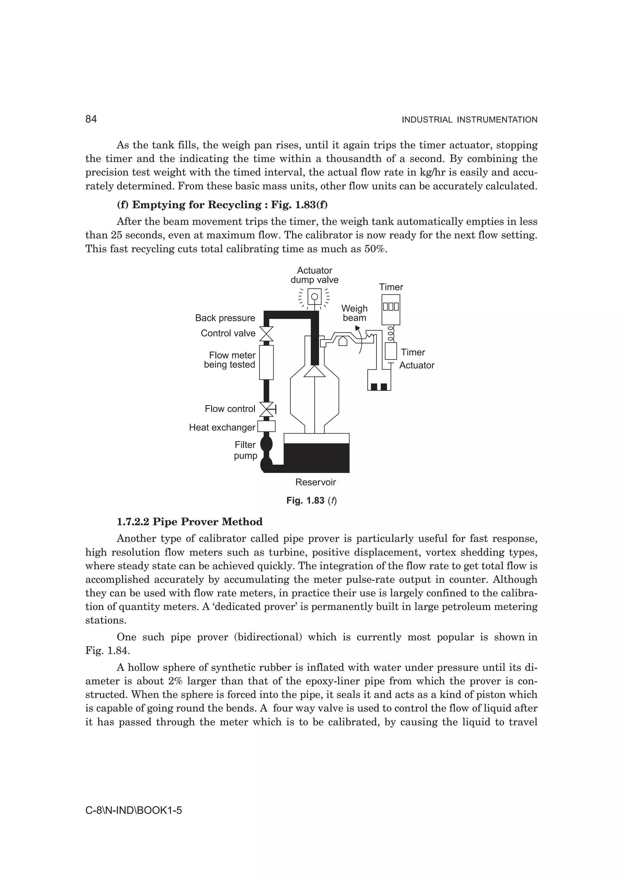 84                                                                     INDUSTRIAL INSTRUMENTATION


       As the tank fills, the weigh pan rises, until it again trips the timer actuator, stopping
the timer and the indicating the time within a thousandth of a second. By combining the
precision test weight with the timed interval, the actual flow rate in kg/hr is easily and accu-
rately determined. From these basic mass units, other flow units can be accurately calculated.
      (f) Emptying for Recycling : Fig. 1.83(f)
       After the beam movement trips the timer, the weigh tank automatically empties in less
than 25 seconds, even at maximum flow. The calibrator is now ready for the next flow setting.
This fast recycling cuts total calibrating time as much as 50%.

                                             Actuator
                                            dump valve
                                                                   Timer

                                                           Weigh
                       Back pressure                       beam
                        Control valve

                          Flow meter                                   Timer
                         being tested                                  Actuator



                         Flow control
                      Heat exchanger
                               Filter
                               pump

                                             Reservoir
                                           Fig. 1.83 (f)

      1.7.2.2 Pipe Prover Method
       Another type of calibrator called pipe prover is particularly useful for fast response,
high resolution flow meters such as turbine, positive displacement, vortex shedding types,
where steady state can be achieved quickly. The integration of the flow rate to get total flow is
accomplished accurately by accumulating the meter pulse-rate output in counter. Although
they can be used with flow rate meters, in practice their use is largely confined to the calibra-
tion of quantity meters. A ‘dedicated prover’ is permanently built in large petroleum metering
stations.
       One such pipe prover (bidirectional) which is currently most popular is shown in
Fig. 1.84.
       A hollow sphere of synthetic rubber is inflated with water under pressure until its di-
ameter is about 2% larger than that of the epoxy-liner pipe from which the prover is con-
structed. When the sphere is forced into the pipe, it seals it and acts as a kind of piston which
is capable of going round the bends. A four way valve is used to control the flow of liquid after
it has passed through the meter which is to be calibrated, by causing the liquid to travel




C-8N-INDBOOK1-5
 