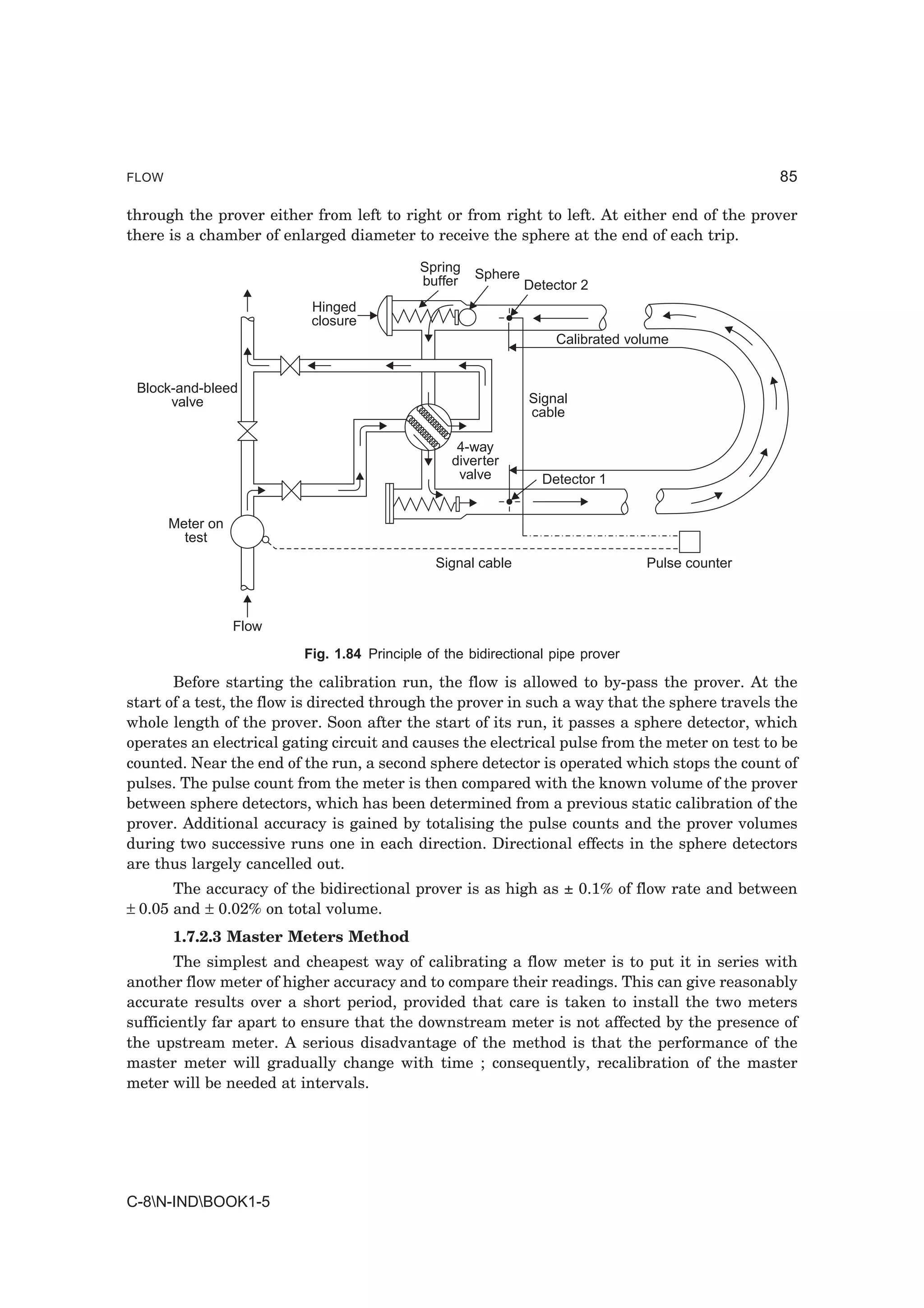 FLOW                                                                                            85

through the prover either from left to right or from right to left. At either end of the prover
there is a chamber of enlarged diameter to receive the sphere at the end of each trip.

                                            Spring   Sphere
                                            buffer            Detector 2
                           Hinged
                           closure
                                                                  Calibrated volume


 Block-and-bleed
      valve                                                   Signal
                                                              cable

                                                  4-way
                                                 diverter
                                                  valve         Detector 1


       Meter on
         test
                                              Signal cable                      Pulse counter



                  Flow
                         Fig. 1.84 Principle of the bidirectional pipe prover

       Before starting the calibration run, the flow is allowed to by-pass the prover. At the
start of a test, the flow is directed through the prover in such a way that the sphere travels the
whole length of the prover. Soon after the start of its run, it passes a sphere detector, which
operates an electrical gating circuit and causes the electrical pulse from the meter on test to be
counted. Near the end of the run, a second sphere detector is operated which stops the count of
pulses. The pulse count from the meter is then compared with the known volume of the prover
between sphere detectors, which has been determined from a previous static calibration of the
prover. Additional accuracy is gained by totalising the pulse counts and the prover volumes
during two successive runs one in each direction. Directional effects in the sphere detectors
are thus largely cancelled out.
       The accuracy of the bidirectional prover is as high as ± 0.1% of flow rate and between
± 0.05 and ± 0.02% on total volume.
       1.7.2.3 Master Meters Method
       The simplest and cheapest way of calibrating a flow meter is to put it in series with
another flow meter of higher accuracy and to compare their readings. This can give reasonably
accurate results over a short period, provided that care is taken to install the two meters
sufficiently far apart to ensure that the downstream meter is not affected by the presence of
the upstream meter. A serious disadvantage of the method is that the performance of the
master meter will gradually change with time ; consequently, recalibration of the master
meter will be needed at intervals.




C-8N-INDBOOK1-5
 