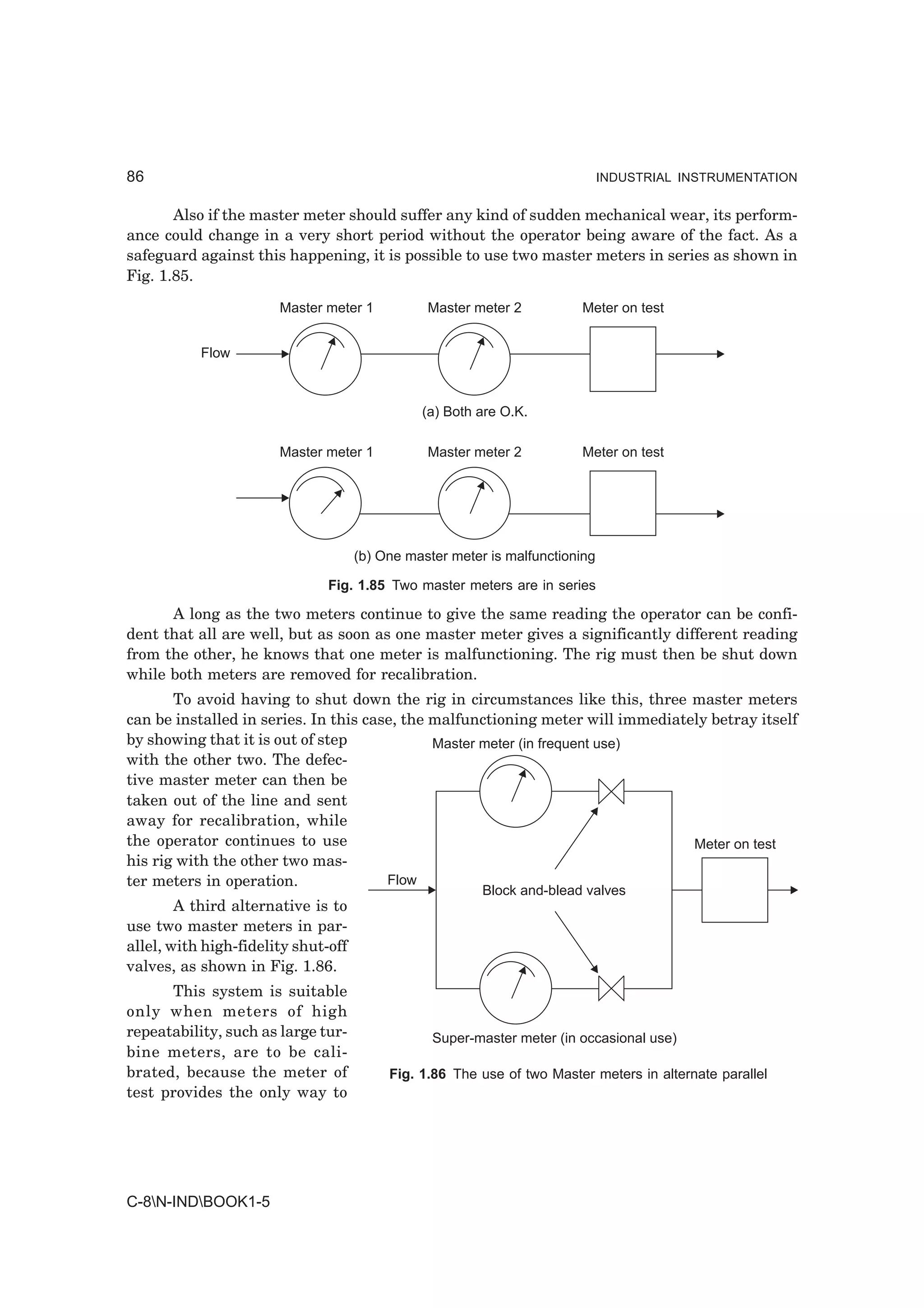86                                                                            INDUSTRIAL INSTRUMENTATION


       Also if the master meter should suffer any kind of sudden mechanical wear, its perform-
ance could change in a very short period without the operator being aware of the fact. As a
safeguard against this happening, it is possible to use two master meters in series as shown in
Fig. 1.85.

                       Master meter 1           Master meter 2          Meter on test


           Flow



                                               (a) Both are O.K.

                       Master meter 1           Master meter 2          Meter on test




                                     (b) One master meter is malfunctioning

                               Fig. 1.85 Two master meters are in series

      A long as the two meters continue to give the same reading the operator can be confi-
dent that all are well, but as soon as one master meter gives a significantly different reading
from the other, he knows that one meter is malfunctioning. The rig must then be shut down
while both meters are removed for recalibration.
       To avoid having to shut down the rig in circumstances like this, three master meters
can be installed in series. In this case, the malfunctioning meter will immediately betray itself
by showing that it is out of step             Master meter (in frequent use)
with the other two. The defec-
tive master meter can then be
taken out of the line and sent
away for recalibration, while
the operator continues to use                                                    Meter on test
his rig with the other two mas-
ter meters in operation.               Flow
                                                         Block and-blead valves
        A third alternative is to
use two master meters in par-
allel, with high-fidelity shut-off
valves, as shown in Fig. 1.86.
      This system is suitable
only when meters of high
repeatability, such as large tur-                Super-master meter (in occasional use)
bine meters, are to be cali-
brated, because the meter of              Fig. 1.86 The use of two Master meters in alternate parallel
test provides the only way to




C-8N-INDBOOK1-5
 