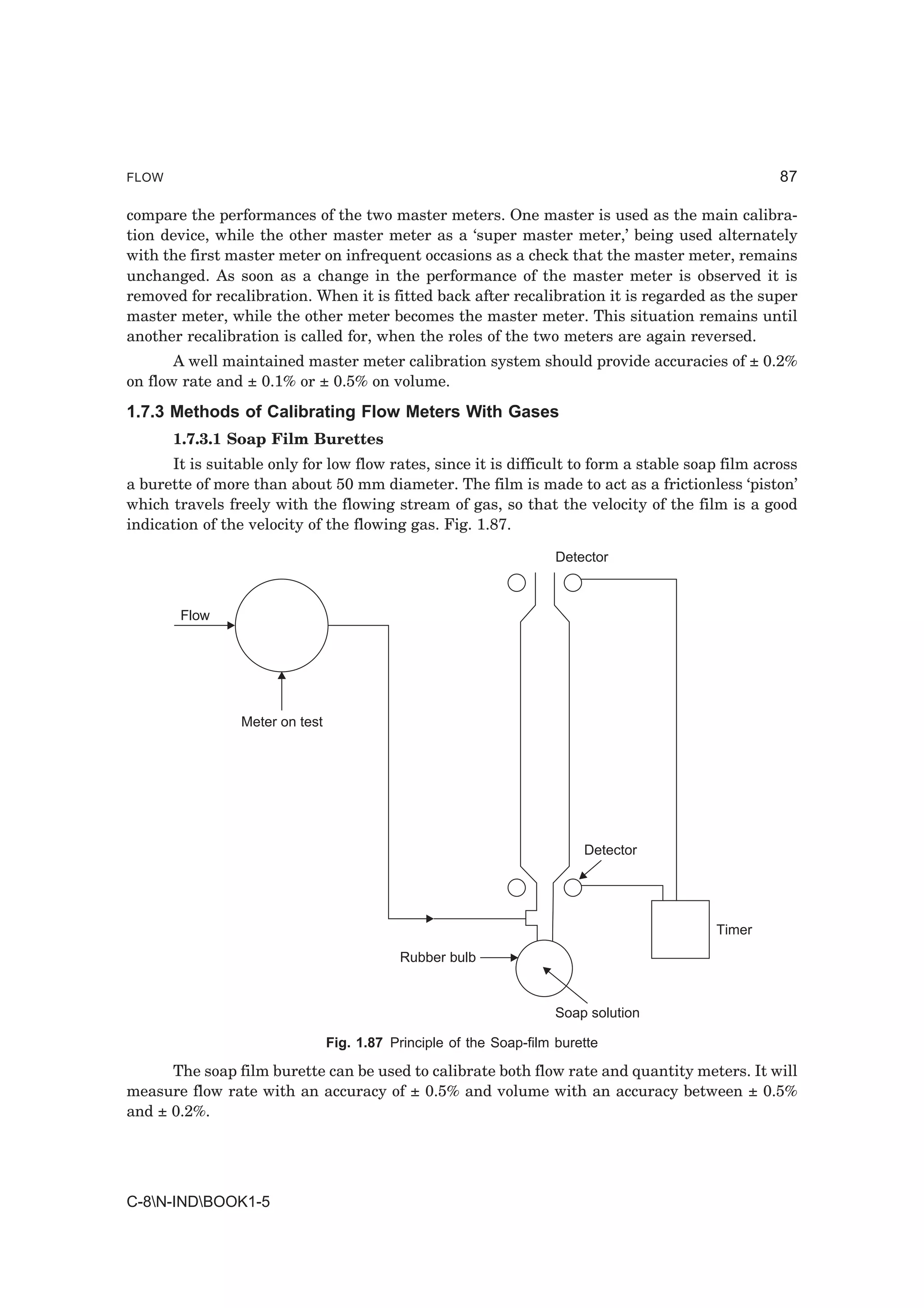 FLOW                                                                                              87

compare the performances of the two master meters. One master is used as the main calibra-
tion device, while the other master meter as a ‘super master meter,’ being used alternately
with the first master meter on infrequent occasions as a check that the master meter, remains
unchanged. As soon as a change in the performance of the master meter is observed it is
removed for recalibration. When it is fitted back after recalibration it is regarded as the super
master meter, while the other meter becomes the master meter. This situation remains until
another recalibration is called for, when the roles of the two meters are again reversed.
       A well maintained master meter calibration system should provide accuracies of ± 0.2%
on flow rate and ± 0.1% or ± 0.5% on volume.
1.7.3 Methods of Calibrating Flow Meters With Gases
       1.7.3.1 Soap Film Burettes
      It is suitable only for low flow rates, since it is difficult to form a stable soap film across
a burette of more than about 50 mm diameter. The film is made to act as a frictionless ‘piston’
which travels freely with the flowing stream of gas, so that the velocity of the film is a good
indication of the velocity of the flowing gas. Fig. 1.87.

                                                                      Detector



        Flow




                 Meter on test




                                                                          Detector




                                                                                        Timer
                                            Rubber bulb


                                                                      Soap solution

                                 Fig. 1.87 Principle of the Soap-film burette

      The soap film burette can be used to calibrate both flow rate and quantity meters. It will
measure flow rate with an accuracy of ± 0.5% and volume with an accuracy between ± 0.5%
and ± 0.2%.




C-8N-INDBOOK1-5
 