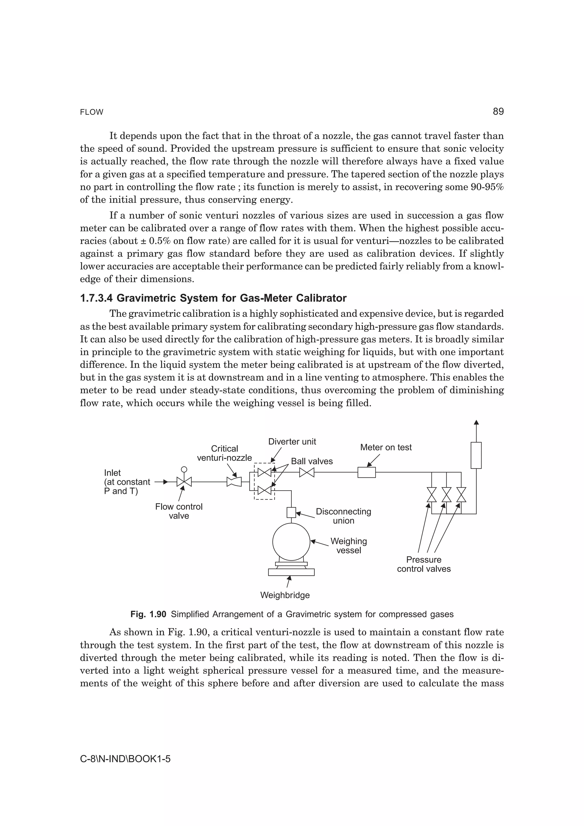 FLOW                                                                                               89

       It depends upon the fact that in the throat of a nozzle, the gas cannot travel faster than
the speed of sound. Provided the upstream pressure is sufficient to ensure that sonic velocity
is actually reached, the flow rate through the nozzle will therefore always have a fixed value
for a given gas at a specified temperature and pressure. The tapered section of the nozzle plays
no part in controlling the flow rate ; its function is merely to assist, in recovering some 90-95%
of the initial pressure, thus conserving energy.
       If a number of sonic venturi nozzles of various sizes are used in succession a gas flow
meter can be calibrated over a range of flow rates with them. When the highest possible accu-
racies (about ± 0.5% on flow rate) are called for it is usual for venturi—nozzles to be calibrated
against a primary gas flow standard before they are used as calibration devices. If slightly
lower accuracies are acceptable their performance can be predicted fairly reliably from a knowl-
edge of their dimensions.
1.7.3.4 Gravimetric System for Gas-Meter Calibrator
       The gravimetric calibration is a highly sophisticated and expensive device, but is regarded
as the best available primary system for calibrating secondary high-pressure gas flow standards.
It can also be used directly for the calibration of high-pressure gas meters. It is broadly similar
in principle to the gravimetric system with static weighing for liquids, but with one important
difference. In the liquid system the meter being calibrated is at upstream of the flow diverted,
but in the gas system it is at downstream and in a line venting to atmosphere. This enables the
meter to be read under steady-state conditions, thus overcoming the problem of diminishing
flow rate, which occurs while the weighing vessel is being filled.


                                                  Diverter unit
                                   Critical                              Meter on test
                                venturi-nozzle          Ball valves
       Inlet
       (at constant
       P and T)
                      Flow control
                         valve                                 Disconnecting
                                                                   union

                                                                  Weighing
                                                                   vessel
                                                                                    Pressure
                                                                                  control valves

                                                 Weighbridge

             Fig. 1.90 Simplified Arrangement of a Gravimetric system for compressed gases

       As shown in Fig. 1.90, a critical venturi-nozzle is used to maintain a constant flow rate
through the test system. In the first part of the test, the flow at downstream of this nozzle is
diverted through the meter being calibrated, while its reading is noted. Then the flow is di-
verted into a light weight spherical pressure vessel for a measured time, and the measure-
ments of the weight of this sphere before and after diversion are used to calculate the mass




C-8N-INDBOOK1-5
 