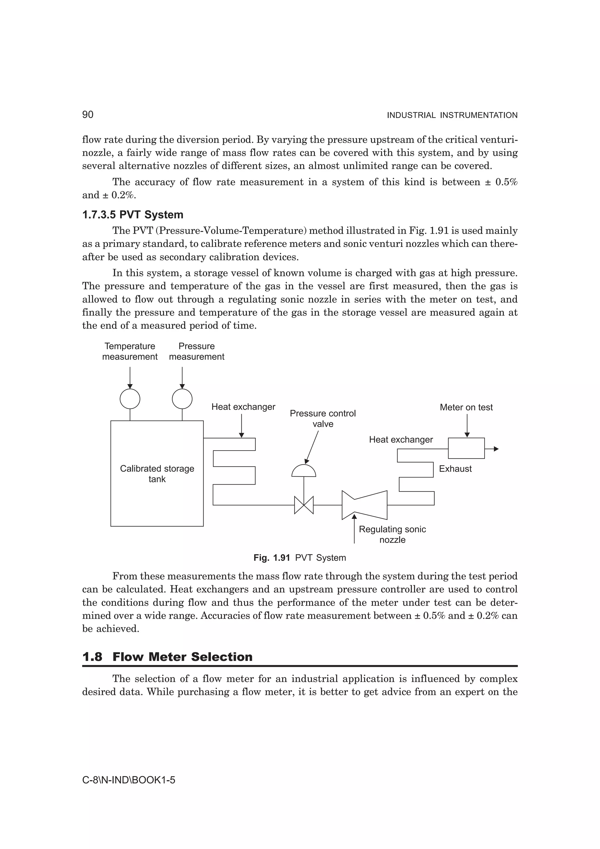90                                                                     INDUSTRIAL INSTRUMENTATION


flow rate during the diversion period. By varying the pressure upstream of the critical venturi-
nozzle, a fairly wide range of mass flow rates can be covered with this system, and by using
several alternative nozzles of different sizes, an almost unlimited range can be covered.
      The accuracy of flow rate measurement in a system of this kind is between ± 0.5%
and ± 0.2%.
1.7.3.5 PVT System
       The PVT (Pressure-Volume-Temperature) method illustrated in Fig. 1.91 is used mainly
as a primary standard, to calibrate reference meters and sonic venturi nozzles which can there-
after be used as secondary calibration devices.
       In this system, a storage vessel of known volume is charged with gas at high pressure.
The pressure and temperature of the gas in the vessel are first measured, then the gas is
allowed to flow out through a regulating sonic nozzle in series with the meter on test, and
finally the pressure and temperature of the gas in the storage vessel are measured again at
the end of a measured period of time.

     Temperature    Pressure
     measurement   measurement




                             Heat exchanger                                         Meter on test
                                              Pressure control
                                                   valve
                                                                   Heat exchanger


        Calibrated storage                                                          Exhaust
               tank




                                                                 Regulating sonic
                                                                     nozzle
                                      Fig. 1.91 PVT System

      From these measurements the mass flow rate through the system during the test period
can be calculated. Heat exchangers and an upstream pressure controller are used to control
the conditions during flow and thus the performance of the meter under test can be deter-
mined over a wide range. Accuracies of flow rate measurement between ± 0.5% and ± 0.2% can
be achieved.

1.8 Flow Meter Selection
      The selection of a flow meter for an industrial application is influenced by complex
desired data. While purchasing a flow meter, it is better to get advice from an expert on the




C-8N-INDBOOK1-5
 