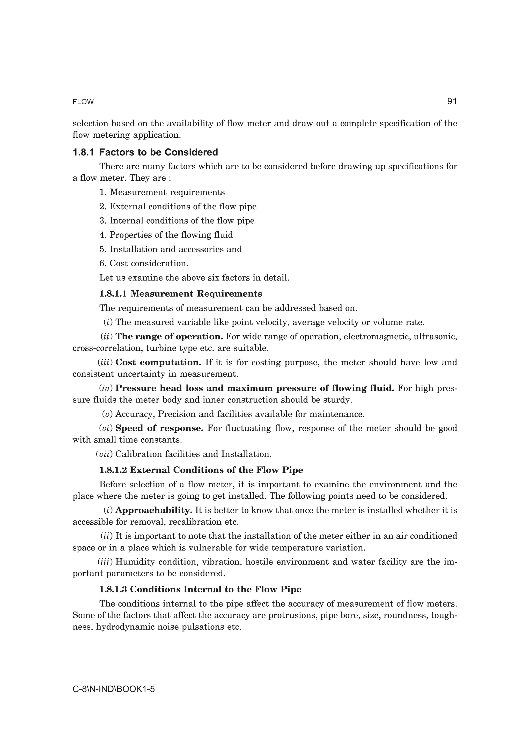 FLOW                                                                                            91

selection based on the availability of flow meter and draw out a complete specification of the
flow metering application.
1.8.1 Factors to be Considered
       There are many factors which are to be considered before drawing up specifications for
a flow meter. They are :
       1. Measurement requirements
       2. External conditions of the flow pipe
       3. Internal conditions of the flow pipe
       4. Properties of the flowing fluid
       5. Installation and accessories and
       6. Cost consideration.
       Let us examine the above six factors in detail.
       1.8.1.1 Measurement Requirements
       The requirements of measurement can be addressed based on.
         (i) The measured variable like point velocity, average velocity or volume rate.
       (ii) The range of operation. For wide range of operation, electromagnetic, ultrasonic,
cross-correlation, turbine type etc. are suitable.
      (iii) Cost computation. If it is for costing purpose, the meter should have low and
consistent uncertainty in measurement.
       (iv) Pressure head loss and maximum pressure of flowing fluid. For high pres-
sure fluids the meter body and inner construction should be sturdy.
        (v) Accuracy, Precision and facilities available for maintenance.
      (vi) Speed of response. For fluctuating flow, response of the meter should be good
with small time constants.
       (vii) Calibration facilities and Installation.
       1.8.1.2 External Conditions of the Flow Pipe
      Before selection of a flow meter, it is important to examine the environment and the
place where the meter is going to get installed. The following points need to be considered.
        (i) Approachability. It is better to know that once the meter is installed whether it is
accessible for removal, recalibration etc.
       (ii) It is important to note that the installation of the meter either in an air conditioned
space or in a place which is vulnerable for wide temperature variation.
      (iii) Humidity condition, vibration, hostile environment and water facility are the im-
portant parameters to be considered.
       1.8.1.3 Conditions Internal to the Flow Pipe
       The conditions internal to the pipe affect the accuracy of measurement of flow meters.
Some of the factors that affect the accuracy are protrusions, pipe bore, size, roundness, tough-
ness, hydrodynamic noise pulsations etc.




C-8N-INDBOOK1-5
 
