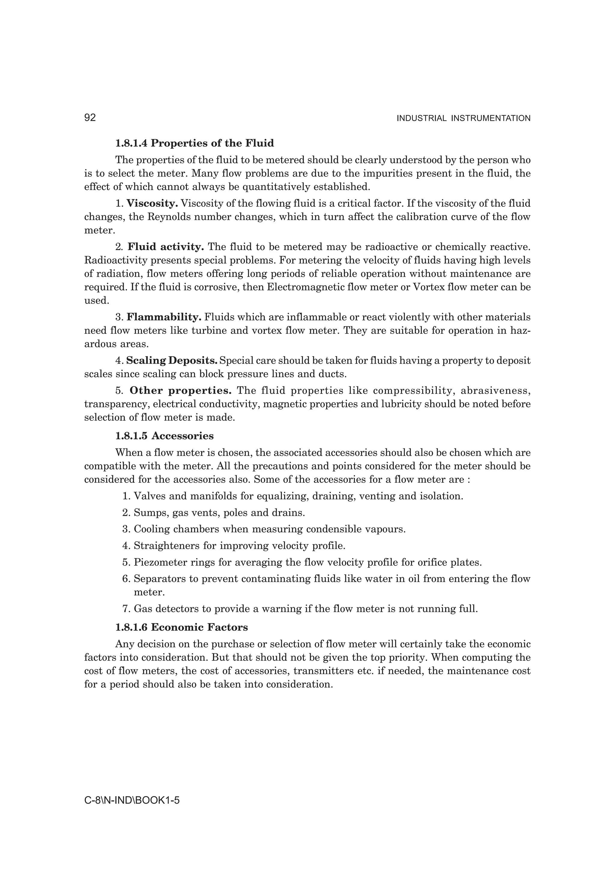 92                                                                     INDUSTRIAL INSTRUMENTATION


       1.8.1.4 Properties of the Fluid
       The properties of the fluid to be metered should be clearly understood by the person who
is to select the meter. Many flow problems are due to the impurities present in the fluid, the
effect of which cannot always be quantitatively established.
      1. Viscosity. Viscosity of the flowing fluid is a critical factor. If the viscosity of the fluid
changes, the Reynolds number changes, which in turn affect the calibration curve of the flow
meter.
       2. Fluid activity. The fluid to be metered may be radioactive or chemically reactive.
Radioactivity presents special problems. For metering the velocity of fluids having high levels
of radiation, flow meters offering long periods of reliable operation without maintenance are
required. If the fluid is corrosive, then Electromagnetic flow meter or Vortex flow meter can be
used.
      3. Flammability. Fluids which are inflammable or react violently with other materials
need flow meters like turbine and vortex flow meter. They are suitable for operation in haz-
ardous areas.
       4. Scaling Deposits. Special care should be taken for fluids having a property to deposit
scales since scaling can block pressure lines and ducts.
       5. Other properties. The fluid properties like compressibility, abrasiveness,
transparency, electrical conductivity, magnetic properties and lubricity should be noted before
selection of flow meter is made.
       1.8.1.5 Accessories
      When a flow meter is chosen, the associated accessories should also be chosen which are
compatible with the meter. All the precautions and points considered for the meter should be
considered for the accessories also. Some of the accessories for a flow meter are :
        1. Valves and manifolds for equalizing, draining, venting and isolation.
        2. Sumps, gas vents, poles and drains.
        3. Cooling chambers when measuring condensible vapours.
        4. Straighteners for improving velocity profile.
        5. Piezometer rings for averaging the flow velocity profile for orifice plates.
        6. Separators to prevent contaminating fluids like water in oil from entering the flow
           meter.
        7. Gas detectors to provide a warning if the flow meter is not running full.
       1.8.1.6 Economic Factors
       Any decision on the purchase or selection of flow meter will certainly take the economic
factors into consideration. But that should not be given the top priority. When computing the
cost of flow meters, the cost of accessories, transmitters etc. if needed, the maintenance cost
for a period should also be taken into consideration.




C-8N-INDBOOK1-5
 