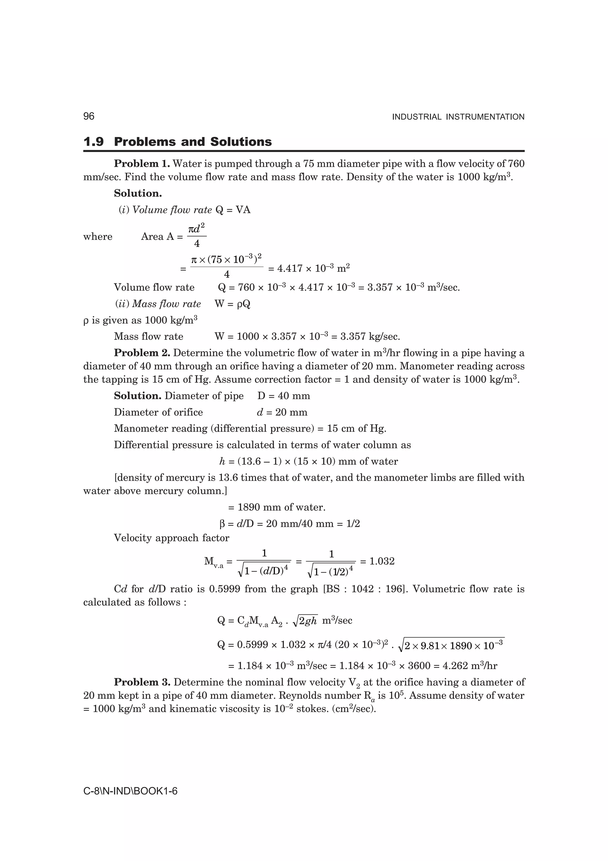 96                                                                     INDUSTRIAL INSTRUMENTATION


1.9 Problems and Solutions
     Problem 1. Water is pumped through a 75 mm diameter pipe with a flow velocity of 760
mm/sec. Find the volume flow rate and mass flow rate. Density of the water is 1000 kg/m3.
        Solution.
         (i) Volume flow rate Q = VA
                          πd 2
where        Area A =
                           4
                       π × (75 × 10 −3 ) 2
                      =                    = 4.417 × 10–3 m2
                               4
        Volume flow rate     Q = 760 × 10–3 × 4.417 × 10–3 = 3.357 × 10–3 m3/sec.
        (ii) Mass flow rate      W = ρQ
ρ is given as 1000   kg/m3
        Mass flow rate           W = 1000 × 3.357 × 10–3 = 3.357 kg/sec.
      Problem 2. Determine the volumetric flow of water in m3/hr flowing in a pipe having a
diameter of 40 mm through an orifice having a diameter of 20 mm. Manometer reading across
the tapping is 15 cm of Hg. Assume correction factor = 1 and density of water is 1000 kg/m3.
        Solution. Diameter of pipe        D = 40 mm
        Diameter of orifice               d = 20 mm
        Manometer reading (differential pressure) = 15 cm of Hg.
        Differential pressure is calculated in terms of water column as
                                  h = (13.6 – 1) × (15 × 10) mm of water
      [density of mercury is 13.6 times that of water, and the manometer limbs are filled with
water above mercury column.]
                                   = 1890 mm of water.
                              β = d/D = 20 mm/40 mm = 1/2
        Velocity approach factor
                                        1             1
                           Mv.a =             4
                                                =             = 1.032
                                   1 − ( d/D)     1 − (1/2) 4
       Cd for d/D ratio is 0.5999 from the graph [BS : 1042 : 196]. Volumetric flow rate is
calculated as follows :
                                 Q = CdMv.a A2 .   2 gh m3/sec

                                 Q = 0.5999 × 1.032 × π/4 (20 × 10–3)2 .   2 × 9.81 × 1890 × 10 –3
                                   = 1.184 × 10–3 m3/sec = 1.184 × 10–3 × 3600 = 4.262 m3/hr
      Problem 3. Determine the nominal flow velocity V2 at the orifice having a diameter of
20 mm kept in a pipe of 40 mm diameter. Reynolds number Ra is 105. Assume density of water
= 1000 kg/m3 and kinematic viscosity is 10–2 stokes. (cm2/sec).




C-8N-INDBOOK1-6
 