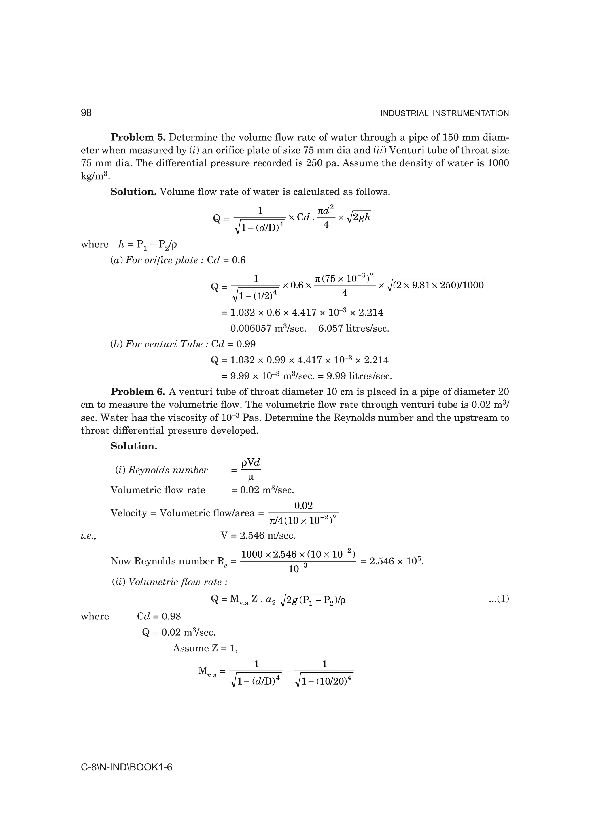 98                                                                                 INDUSTRIAL INSTRUMENTATION


       Problem 5. Determine the volume flow rate of water through a pipe of 150 mm diam-
eter when measured by (i) an orifice plate of size 75 mm dia and (ii) Venturi tube of throat size
75 mm dia. The differential pressure recorded is 250 pa. Assume the density of water is 1000
kg/m3.
        Solution. Volume flow rate of water is calculated as follows.
                                               1                    πd 2
                                Q=                       × Cd .          × 2 gh
                                          1 − ( d/D) 4               4

where h = P1 – P2/ρ
        (a) For orifice plate : Cd = 0.6
                                              1                     π (75 × 10 −3 ) 2
                               Q=                       × 0.6 ×                       × (2 × 9.81 × 250)/1000
                                          1 − (1/2) 4                      4

                                  = 1.032 × 0.6 × 4.417 × 10–3 × 2.214
                                  = 0.006057 m3/sec. = 6.057 litres/sec.
        (b) For venturi Tube : Cd = 0.99
                               Q = 1.032 × 0.99 × 4.417 × 10–3 × 2.214
                                  = 9.99 × 10–3 m3/sec. = 9.99 litres/sec.
      Problem 6. A venturi tube of throat diameter 10 cm is placed in a pipe of diameter 20
cm to measure the volumetric flow. The volumetric flow rate through venturi tube is 0.02 m3/
sec. Water has the viscosity of 10–3 Pas. Determine the Reynolds number and the upstream to
throat differential pressure developed.
        Solution.
                                        ρVd
         (i) Reynolds number          =
                                          µ
        Volumetric flow rate          = 0.02 m3/sec.
                                                             0.02
        Velocity = Volumetric flow/area =
                                            π/4 (10 × 10 −2 ) 2
i.e.,                             V = 2.546 m/sec.
                                          1000 × 2.546 × (10 × 10 −2 )
        Now Reynolds number Re =                                               = 2.546 × 105.
                                                         10 −3
        (ii) Volumetric flow rate :
                               Q = Mv.a Z . a2           2 g (P1 − P2 )/ρ                                       ...(1)
where         Cd = 0.98
               Q = 0.02 m3/sec.
                      Assume Z = 1,
                                              1                      1
                            Mv.a =                       =
                                                    4
                                       1 − (d/D)              1 − (10/20) 4




C-8N-INDBOOK1-6
 