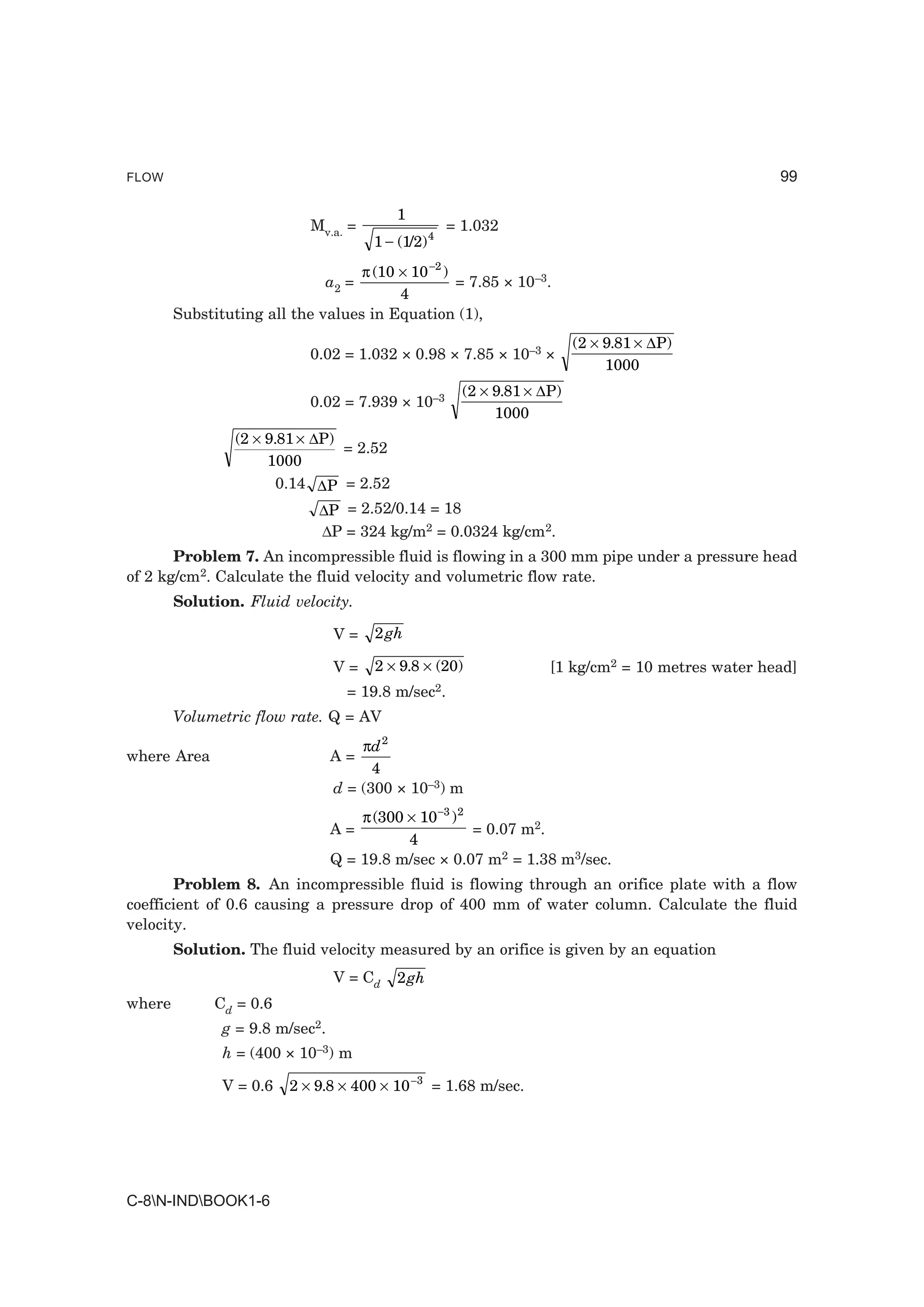 FLOW                                                                                              99

                                           1
                            Mv.a. =                  = 1.032
                                       1 − (1/2) 4
                                   π (10 × 10 −2 )
                              a2 =                 = 7.85 × 10–3.
                                         4
        Substituting all the values in Equation (1),
                                                                         (2 × 9.81 × ∆P)
                            0.02 = 1.032 × 0.98 × 7.85 × 10–3 ×
                                                                              1000
                                                       (2 × 9.81 × ∆P)
                            0.02 = 7.939 × 10–3
                                                            1000
                 (2 × 9.81 × ∆P)
                                 = 2.52
                      1000
                        0.14 ∆P = 2.52
                              ∆P = 2.52/0.14 = 18
                              ∆P = 324 kg/m2 = 0.0324 kg/cm2.
       Problem 7. An incompressible fluid is flowing in a 300 mm pipe under a pressure head
of 2 kg/cm2. Calculate the fluid velocity and volumetric flow rate.
        Solution. Fluid velocity.

                                 V=    2 gh

                                 V=    2 × 9.8 × (20)               [1 kg/cm2 = 10 metres water head]
                                   = 19.8 m/sec2.
        Volumetric flow rate. Q = AV
                                     πd 2
where Area                       A=
                                       4
                                 d = (300 × 10–3) m
                                     π (300 × 10 −3 ) 2
                                 A=                     = 0.07 m2.
                                            4
                                 Q = 19.8 m/sec × 0.07 m2 = 1.38 m3/sec.
       Problem 8. An incompressible fluid is flowing through an orifice plate with a flow
coefficient of 0.6 causing a pressure drop of 400 mm of water column. Calculate the fluid
velocity.
        Solution. The fluid velocity measured by an orifice is given by an equation
                                 V = Cd    2 gh
where         Cd = 0.6
               g = 9.8 m/sec2.
               h = (400 × 10–3) m

               V = 0.6   2 × 9.8 × 400 × 10 −3 = 1.68 m/sec.




C-8N-INDBOOK1-6
 