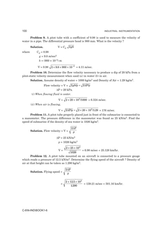 100                                                                     INDUSTRIAL INSTRUMENTATION


      Problem 9. A pitot tube with a coefficient of 0.98 is used to measure the velocity of
water in a pipe. The differential pressure head is 900 mm. What is the velocity ?

        Solution.               V = Cd    2 gh
where        Cd = 0.98
               g = 9.8 m/sec2
              h = (900 × 10–3) m

              V = 0.98   2 × 9.8 × 900 × 10 −3 = 4.11 m/sec.
       Problem 10. Determine the flow velocity necessary to produce a dip of 20 kPa from a
pitot-static velocity measurement when used (a) in water (b) in air.
        Solution. Assume density of water = 1000 kg/m3 and Density of Air = 1.29 kg/m3.
                    Flow velocity = V =       2 gh/ρ = 2∆P/ρ
                             ∆P = 20 kPa.
         (i) When flowing fluid is water.

                                V=      2 × 20 × 10 3 /1000 = 6.324 m/sec.
        (ii) When air is flowing,

                                V=      2∆P/ρ = 2 × 20 × 10 3 /1.29 = 176 m/sec.
      Problem 11. A pitot tube properly placed just in front of the submarine is connected to
a manometer. The pressure difference in the manometer was found as 25 kN/m2. Find the
speed of submarine if the density of sea water is 1026 kg/m3.

                                              2∆P
        Solution. Flow velocity = V =          ρ

                             ∆P = 25 kN/m2
                                ρ = 1026 kg/m3

                                        2 × 25 × 10 3
                                V=              = 6.98 m/sec = 25.128 km/hr.
                                       1026
       Problem 12. A pitot tube mounted on an aircraft is connected to a pressure gauge
which reads a pressure of 12.5 kN/m2. Determine the flying speed of the aircraft ? Density of
air at that height can be taken as 1.290 kg/m3.

                                        2∆P
        Solution. Flying speed =
                                         ρ


                                        2 × 12.5 × 10 3
                                    =                   = 139.21 m/sec = 501.16 km/hr.
                                             1.290




C-8N-INDBOOK1-6
 