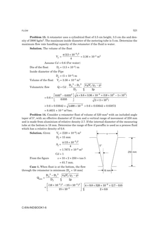FLOW                                                                                                                101

        Problem 13. A rotameter uses a cylindrical float of 3.5 cm height, 3.5 cm dia and den-
sity of 3900 kg/m3. The maximum inside diameter of the metering tube is 5 cm. Determine the
maximum flow rate handling capacity of the rotameter if the fluid is water.
       Solution. The volume of the float

                                          π (3.5 × 10 −2 ) 3
                                Vf =                         = 3.36 × 10–5 m3
                                                  4
                   Assume Cd = 0.6 (For water)
       Dia of the float          Df = (3.5 × 10–2) m
       Inside diameter of the Pipe
                                Dp = (5 × 10–2) m
       Volume of the float       Vf = 3.36 × 10–5 m3
                                                D p2 − D f 2         π gV f (ρ f − ρ)
       Volumetric flow            Q = Cd .
                                                        Df                 2ρ


                   = 0.6 ×
                               LM 0.05 − 0.035 OP
                                      2             2
                                                             π × 9.8 × 3.36 × 10 −5 × (3.9 × 10 3 − 1 × 10 3 )
                                N 0.035 Q                                     2 × (1 × 10 3 )

                   = 0.6 × 0.03642 ×            1.499 × 10 −3 = 0.6 × 0.03642 × 0.03872
                   = 8.4631 × 10–4 m3/sec.
       Problem 14. Consider a rotameter float of volume of 520 mm3 with an included angle
taper of 5°, with an effective diameter of 15 mm and a vertical range of movement of 250 mm
and is made from aluminium of relative density 2.7. If the internal diameter of the measuring
tube at the bottom is 18 mm. Determine the range of flow if paraffin is used as a process fluid
which has a relative density of 0.8.
       Solution. Given           Vf = [520 × 10–9] m3                                     x
                                 Df = 15 mm
                                        π (15 × 10 −3 ) 2
                                Af =
                                               4                                   5°
                                      = 1.7671 × 10–6 m2
                                                                                                                 250 mm
                                Cd = 1
       From the figure            x = 18 + 2 × 250 × tan 5
                                      = 61.7 mm.
      Case 1. When float is at the bottom, the flow
through the rotameter is minimum [Dp = 18 mm]                                           18 mm
                          2       2
                      Dp − Df             π gV f (ρ f − ρ)
             Qmin =
                          Df                    2ρ

                   =
                       LM (18 × 10 ) − (15 × 10 ) OP
                                  −3 2                   −3 2
                                                                     π × 9.8 × 520 × 10 −9 × (2.7 − 0.8)
                        N         15 × 10      −3
                                                   Q                              2 × 0.8




C-8N-INDBOOK1-6
 