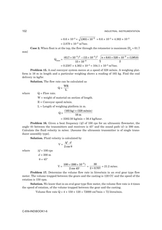 102                                                                    INDUSTRIAL INSTRUMENTATION


                                = 6.6 × 10–3 ×   1.903 × 10 −5 = 6.6 × 10–3 × 4.362 × 10–3
                                = 2.879 × 10–5 m3/sec.
        Case 2. When float is at the top, the flow through the rotameter is maximum [Dp = 61.7
mm]

                                  (617 × 10 −3 ) 2 − (15 × 10 −3 ) 2 π × 9.81 × 520 × 10 −9 × (1.9/0.8)
                                     .
                            Qmax =
                                           15 × 10 −3                               2
                                = 0.2387 × 4.362 × 10–3 = 104.1 × 10–5 m3/sec.
       Problem 15. A coal conveyor system moves at a speed of 328 m/min. A weighing plat-
form is 16 m in length and a particular weighing shows a reading of 165 kg. Find the coal
delivery in kg/hr.
        Solution. The flow rate can be calculated as
                                     WR
                              Q=
                                      L
where        Q = Flow rate.
             W = weight of material on section of length.
             R = Conveyor speed m/min.
             L = Length of weighing platform in m.
                                   (165 kg) × (328 m/min)
                               Q=
                                            16 m
                                = 3382.50 kg/min = 56.4 kg/hour.
      Problem 16. Given a beat frequency (∆f) of 100 cps for an ultrasonic flowmeter, the
angle (θ) between the transmitters and receivers is 45° and the sound path (d) is 300 mm.
Calculate the fluid velocity in m/sec. [Assume the ultrasonic transmitter is of single trans-
ducer assembly type].
        Solution. Fluid velocity is calculated by
                                     ∆f . d
                               V=
                                     2 cos θ
where        ∆f = 100 cps
              d = 300 m
              θ = 45°
                              100 × (300 × 10 −3 )      30
                              V=                   =           = 21.2 m/sec.
                                   2 cos 45°         2 × 0.707
       Problem 17. Determine the volume flow rate in litres/min in an oval gear type flow
meter. The volume trapped between the gears and the casting is 120 CC and the speed of the
rotation is 150 rpm.
      Solution. We know that in an oval gear type flow meter, the volume flow rate is 4 times
the speed of rotation, of the volume trapped between the gear and the casting.
            Volume flow rate Q = 4 × 150 × 120 = 72000 cm3/min = 72 litres/min.




C-8N-INDBOOK1-6
 