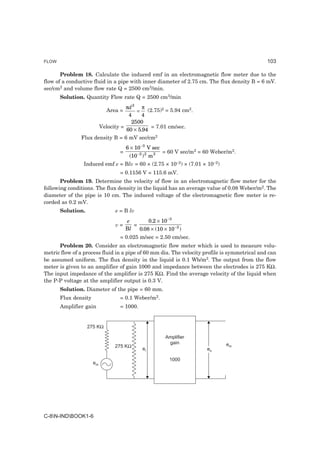 FLOW                                                                                          103

       Problem 18. Calculate the induced emf in an electromagnetic flow meter due to the
flow of a conductive fluid in a pipe with inner diameter of 2.75 cm. The flux density B = 6 mV.
sec/cm2 and volume flow rate Q = 2500 cm3/min.
       Solution. Quantity Flow rate Q = 2500 cm3/min
                                      πd 2 π
                              Area =      =    (2.75)2 = 5.94 cm2.
                                       4     4
                                        2500
                           Velocity =            = 7.01 cm/sec.
                                      60 × 5.94
               Flux density B = 6 mV sec/cm2
                                       6 × 10 −3 V sec
                                   =                     = 60 V sec/m2 = 60 Weber/m2.
                                        (10 −2 ) 2 m 2
                Induced emf e = Blv = 60 × (2.75 × 10–2) × (7.01 × 10–2)
                                   = 0.1156 V = 115.6 mV.
       Problem 19. Determine the velocity of flow in an electromagnetic flow meter for the
following conditions. The flux density in the liquid has an average value of 0.08 Weber/m2. The
diameter of the pipe is 10 cm. The induced voltage of the electromagnetic flow meter is re-
corded as 0.2 mV.
       Solution.                 e = B lv
                                       e        0.2 × 10 −3
                                 v=       =
                                       Bl   0.08 × (10 × 10 −2 )
                                   = 0.025 m/sec = 2.50 cm/sec.
      Problem 20. Consider an electromagnetic flow meter which is used to measure volu-
metric flow of a process fluid in a pipe of 60 mm dia. The velocity profile is symmetrical and can
be assumed uniform. The flux density in the liquid is 0.1 Wb/m2. The output from the flow
meter is given to an amplifier of gain 1000 and impedance between the electrodes is 275 KΩ.
The input impedance of the amplifier is 275 KΩ. Find the average velocity of the liquid when
the P-P voltage at the amplifier output is 0.3 V.
       Solution. Diameter of the pipe = 60 mm.
       Flux density                = 0.1 Weber/m2.
       Amplifier gain              = 1000.


                   275 KΩ

                                                          Amplifier
                                                           gain                  em
                                 275 KΩ
                                               ei                         eo

                                                           1000
                      em




C-8N-INDBOOK1-6
 