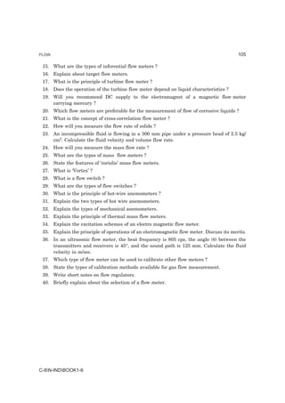 FLOW                                                                                      105

 15. What are the types of inferential flow meters ?
 16. Explain about target flow meters.
 17. What is the principle of turbine flow meter ?
 18. Does the operation of the turbine flow meter depend on liquid characteristics ?
 19. Will you recommend DC supply to the electromagnet of a magnetic flow meter
     carrying mercury ?
 20. Which flow meters are preferable for the measurement of flow of corrosive liquids ?
 21. What is the concept of cross-correlation flow meter ?
 22. How will you measure the flow rate of solids ?
 23. An incompressible fluid is flowing in a 300 mm pipe under a pressure head of 2.5 kg/
     cm2. Calculate the fluid velocity and volume flow rate.
 24. How will you measure the mass flow rate ?
 25. What are the types of mass flow meters ?
 26. State the features of ‘coriolis’ mass flow meters.
 27. What is ‘Vortex’ ?
 28. What is a flow switch ?
 29. What are the types of flow switches ?
 30. What is the principle of hot-wire anemometers ?
 31. Explain the two types of hot wire anemometers.
 32. Explain the types of mechanical anemometers.
 33. Explain the principle of thermal mass flow meters.
 34. Explain the excitation schemes of an electro magnetic flow meter.
 35. Explain the principle of operations of an electromagnetic flow meter. Discuss its merits.
 36. In an ultrasonic flow meter, the beat frequency is 805 cps, the angle (θ) between the
     transmitters and receivers is 45°, and the sound path is 125 mm. Calculate the fluid
     velocity in m/sec.
 37. Which type of flow meter can be used to calibrate other flow meters ?
 38. State the types of calibration methods available for gas flow measurement.
 39. Write short notes on flow regulators.
 40. Briefly explain about the selection of a flow meter.




C-8N-INDBOOK1-6
 
