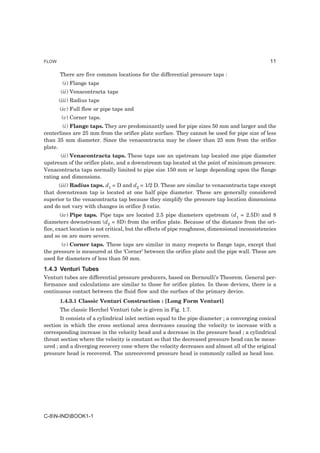 FLOW                                                                                             11

       There are five common locations for the differential pressure taps :
        (i) Flange taps
       (ii) Venacontracta taps
       (iii) Radius taps
       (iv) Full flow or pipe taps and
        (v) Corner taps.
        (i) Flange taps. They are predominantly used for pipe sizes 50 mm and larger and the
centerlines are 25 mm from the orifice plate surface. They cannot be used for pipe size of less
than 35 mm diameter. Since the venacontracta may be closer than 25 mm from the orifice
plate.
       (ii) Venacontracta taps. These taps use an upstream tap located one pipe diameter
upstream of the orifice plate, and a downstream tap located at the point of minimum pressure.
Venacontracta taps normally limited to pipe size 150 mm or large depending upon the flange
rating and dimensions.
      (iii) Radius taps. d1 = D and d2 = 1/2 D. These are similar to venacontracta taps except
that downstream tap is located at one half pipe diameter. These are generally considered
superior to the venacontracta tap because they simplify the pressure tap location dimensions
and do not vary with changes in orifice β ratio.
        (iv) Pipe taps. Pipe taps are located 2.5 pipe diameters upstream (d1 = 2.5D) and 8
diameters downstream (d2 = 8D) from the orifice plate. Because of the distance from the ori-
fice, exact location is not critical, but the effects of pipe roughness, dimensional inconsistencies
and so on are more severe.
       (v) Corner taps. These taps are similar in many respects to flange taps, except that
the pressure is measured at the ‘Corner’ between the orifice plate and the pipe wall. These are
used for diameters of less than 50 mm.
1.4.3 Venturi Tubes
Venturi tubes are differential pressure producers, based on Bernoulli’s Theorem. General per-
formance and calculations are similar to those for orifice plates. In these devices, there is a
continuous contact between the fluid flow and the surface of the primary device.
       1.4.3.1 Classic Venturi Construction : [Long Form Venturi]
       The classic Herchel Venturi tube is given in Fig. 1.7.
       It consists of a cylindrical inlet section equal to the pipe diameter ; a converging conical
section in which the cross sectional area decreases causing the velocity to increase with a
corresponding increase in the velocity head and a decrease in the pressure head ; a cylindrical
throat section where the velocity is constant so that the decreased pressure head can be meas-
ured ; and a diverging recovery cone where the velocity decreases and almost all of the original
pressure head is recovered. The unrecovered pressure head is commonly called as head loss.




C-8N-INDBOOK1-1
 