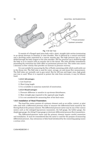 16                                                                   INDUSTRIAL INSTRUMENTATION




                                                                                        ne
                                                                                  t   co
                                                                              tle
                                                                            Ou




                                                                                      Throat connection
                                                   ne                      Upstream connection
                                                 co
                                            et
                                         Inl
                                                            e
                                                         ng
                                                      Fla
                                        Fig. 1.12 Dall Tube
       It consists of a flanged spool piece body with a short, straight inlet section terminating
in an abrupt decrease in diameter or inlet shoulder. This is followed by a conical restriction
and a diverting outlet separated by a narrow annular gap. The high pressure tap is a hole
drilled through the body tangent to the inlet shoulder. The low pressure tap is drilled through
the body so as to connect with an annular slot in the throat. The inlet shoulder immediately
proceeding the restriction has little effect on permanent pressure loss. The outlet cone causes
a decrease in flow velocity that provides an increase in pressure recovery.
       It is not suitable for measuring the flow of fluids containing solids which could settle out
in the throat slot. The Dall tube is used for water, sewage, air and steam flow measurement.
The Dall tubes are normally cast in gun metal. But for 450 mm and larger sizes, high grade
cast iron is used. When it is required to protect the tube from corrosion, it may be lithcote
lined.
      1.4.5.2 Advantages
      1. Low head loss
      2. Short lying length
      3. It is available in numerous materials of construction.
      1.4.5.3 Disadvantages
      1. Pressure difference is sensitive to up-stream disturbances.
      2. More straight pipe required in the approach pipe length.
      3. It is not considered for measuring flow of hot feed water.
1.4.6 Installation of Head Flowmeters
       The head flow meter consists of a primary element such as an orifice, venturi, or pitot
tube used with a differential pressure meter to measure the differential head caused by the
flowing fluid at the primary element. The differential pressure meter may be any of the various
meters such as the enlarged leg-mercury manometer, the bell gauge, the hollow gauge, the
diaphragm gauge, the tilting U-type gauge or electronic differential pressure flow transmitters.
       The differential-pressure meter and the primary element require careful connection
and installation. It must be remembered that the meter is used for the purpose of measuring
differential pressure. Any extraneous or false head introduced by the connecting piping causes
a serious error.




C-8N-INDBOOK1-1
 
