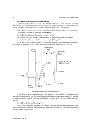 20                                                                     INDUSTRIAL INSTRUMENTATION


      1.4.6.2 Installation of condensation Pots
        Condensation pots should be used when flow rate of steam is to be measured by means
of differential pressure transmitters. The condensation pots secure smooth column of conden-
sate in both the impulse lines connecting the differential pressure transmitters.
      Four types of condensation pots are manufactured to suit the various pressure ranges.
       (i) Made of cast iron for pressure upto 16 kg/cm2
       (ii) Made of carbon steel for pressure upto 64 kg/cm2
      (iii) Made of stainless steel for pressure above 64 kg/cm2 and below 100 kg/cm2.
      (iv) Made of molybdenum steel for pressure upto 200 kg/cm2.
       In the case of vertical steam mains, it is essential that both the condensation pots placed
at the level of the upper orifice connection. Its installation is illustrated in Fig. 1.17.

                                                Condensation
                                                    pots
                                                                     Removable
                                                                     plug or
                                                                     air cock




                                                                           Approx. 40 mm bore
                                                                           & 600 mm length




                                                                           Dirt trap

           Orifice
           assembly



                                                                      To meter
                                                   To meter
                                    Lagging



                             Fig. 1.17 Installation of Condensation pots

       A leg of large bore is used to convey the pressure from the lower connection to the
appropriate condensation pot. The bore should not be less than 14 mm throughout. If possible,
for obtaining better results, this pipe may be run in contact with the main within the main
lagging.
      1.4.6.3 Installation of Sealing Pots
      Sealing pot is intended for protecting primary instruments like, pressure gauges, pres-
sure or differential pressure transmitters etc. from the influences of chemically aggressive
medium under measurement.




C-8N-INDBOOK1-2
 