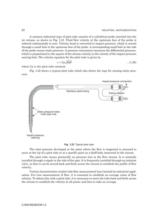 24                                                                   INDUSTRIAL INSTRUMENTATION


       A common industrial type of pitot tube consists of a cylindrical probe inserted into the
air stream, as shown in Fig. 1.21. Fluid flow velocity at the upstream face of the probe is
reduced substantially to zero. Velocity head is converted to impact pressure, which is sensed
through a small hole in the upstream face of the probe. A corresponding small hole in the side
of the probe senses static pressure. A pressure instrument measures the differential pressure,
which is proportional to the square of the stream velocity in the vicinity of the impact pressure
sensing hole. The velocity equation for the pitot tube is given by
                                v = Cp 2 gh                                                 ...(1.26)
where Cp is the pitot tube constant.
        Fig. 1.22 shows a typical pitot tube which also shows the taps for sensing static pres-
sure.

                                                                     Impact pressure connection



                                       Stainless steel tubing
                                                                           Tubing adaptor




              Static pressure holes
                 outer pipe only




     Impact pressure
        opening

                                      Fig. 1.22 Typical pitot tube

      The total pressure developed at the point where the flow is stagnated is assumed to
occur at the tip of a pitot tube or at a specific point on a bluff body immersed in the stream.
       The pitot tube causes practically no pressure loss in the flow stream. It is normally
installed through a nipple in the side of the pipe. It is frequently installed through an isolation
valve, so that it can be moved back and forth across the stream to establish the profile of flow
velocity.
       Certain characteristics of pitot tube flow measurement have limited its industrial appli-
cation. For true measurement of flow, it is essential to establish an average value of flow
velocity. To obtain this with a pitot tube, it is necessary to move the tube back and forth across
the stream to establish the velocity at all points and then to take an average.




C-8N-INDBOOK1-2
 