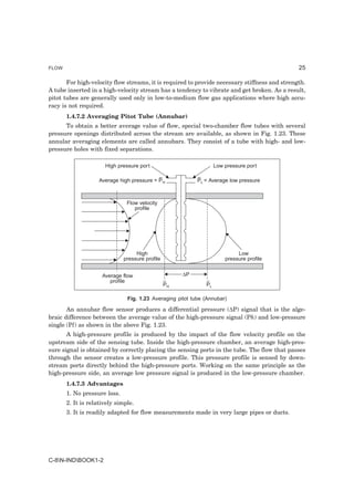 FLOW                                                                                           25

       For high-velocity flow streams, it is required to provide necessary stiffness and strength.
A tube inserted in a high-velocity stream has a tendency to vibrate and get broken. As a result,
pitot tubes are generally used only in low-to-medium flow gas applications where high accu-
racy is not required.
       1.4.7.2 Averaging Pitot Tube (Annubar)
      To obtain a better average value of flow, special two-chamber flow tubes with several
pressure openings distributed across the stream are available, as shown in Fig. 1.23. These
annular averaging elements are called annubars. They consist of a tube with high- and low-
pressure holes with fixed separations.

                      High pressure port                           Low pressure port

                    Average high pressure = P H            PL = Average low pressure



                               Flow velocity
                                  profile




                                   High                                     Low
                              pressure profile                         pressure profile


                     Average flow                     ∆P
                        profile
                                                 PH           PL

                               Fig. 1.23 Averaging pitot tube (Annubar)

       An annubar flow sensor produces a differential pressure (∆P) signal that is the alge-
braic difference between the average value of the high-pressure signal (Ph) and low-pressure
single (Pl) as shown in the above Fig. 1.23.
       A high-pressure profile is produced by the impact of the flow velocity profile on the
upstream side of the sensing tube. Inside the high-pressure chamber, an average high-pres-
sure signal is obtained by correctly placing the sensing ports in the tube. The flow that passes
through the sensor creates a low-pressure profile. This pressure profile is sensed by down-
stream ports directly behind the high-pressure ports. Working on the same principle as the
high-pressure side, an average low pressure signal is produced in the low-pressure chamber.
       1.4.7.3 Advantages
       1. No pressure loss.
       2. It is relatively simple.
       3. It is readily adapted for flow measurements made in very large pipes or ducts.




C-8N-INDBOOK1-2
 