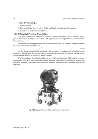 26                                                                     INDUSTRIAL INSTRUMENTATION


      1.4.7.4 Disadvantages
      1. Poor accuracy.
      2. Not suitable for dirty or sticky fluids and fluids containing solid particles.
      3. Sensitive to upstream disturbances.
1.4.8 Differential Pressure Transmitters
       The high performance differential pressure transmitter can be used to measure liquid,
gas or steam flow. It outputs a 4 to 20 mA DC signal corresponding to the measured differen-
tial pressure.
       In the variable head producers, the relationship between the flow rate and the differen-
tial head produced is expressed as
                                Q∝   h                                                  ...(1.27)
      As the above relationship is non-linear, it is necessary to make the current of the trans-
mitters as a linear one. For the purpose of linearising the current, the square root extractor,
which may be built-in or externally added, is used.
      Fig. 1.24 shows the photographic view of high performance differential pressure
transmitter. Fig. 1.25 shows the differential pressure transmitter with built-in square root
extractor and Fig. 1.26 shows the differential pressure transmitter with external square root
extractor.




                    Fig. 1.24 High performance differential Pressure transmitter.




C-8N-INDBOOK1-2
 