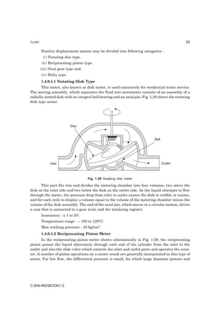 FLOW                                                                                           29

       Positive displacement meters may be divided into following categories :
        (i) Nutating disc type.
       (ii) Reciprocating piston type.
       (iii) Oval gear type and
       (iv) Helix type.
       1.4.9.1.1 Nutating Disk Type
       This meter, also known as disk meter, is used extensively for residential water service.
The moving assembly, which separates the fluid into increments consists of an assembly of a
radially slotted disk with an integral ball bearing and an axial pin. Fig. 1.28 shows the nutating
disk type meter.




                          Disc


                                                                            Ball




            Inlet                                                                  Outlet



                                   Fig. 1.28 Nutating disk meter

      This part fits into and divides the metering chamber into four volumes, two above the
disk on the inlet side and two below the disk on the outlet side. As the liquid attempts to flow
through the meter, the pressure drop from inlet to outlet causes the disk to wobble or nutate,
and for each cycle to display a volume equal to the volume of the metering chamber minus the
volume of the disk assembly. The end of the axial pin, which moves in a circular motion, drives
a cam that is connected to a gear train and the totalizing register.
       Inaccuracy : ± 1 to 2%.
       Temperature range : – 150 to 120°C.
       Max working pressure : 10 kg/cm2.
       1.4.9.1.2 Reciprocating Piston Meter
       In the reciprocating piston meter shown schematically in Fig. 1.29, the reciprocating
piston passes the liquid alternately through each end of the cylinder from the inlet to the
outlet and also the slide valve which controls the inlet and outlet ports and operates the coun-
ter. A number of piston operations on a center crank are generally incorporated in this type of
meter. For low flow, the differential pressure is small, for which large diameter pistons and




C-8N-INDBOOK1-2
 
