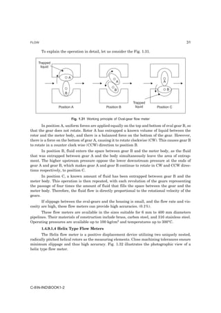 FLOW                                                                                            31

       To explain the operation in detail, let us consider the Fig. 1.31.


    Trapped
     liquid


                         A
                                                          A                            A

                                                         B                                 B
                     B

                                                                     Trapped
                 Position A                        Position B         liquid       Position C


                             Fig. 1.31 Working principle of Oval-gear flow meter

       In position A, uniform forces are applied equally on the top and bottom of oval gear B, so
that the gear does not rotate. Rotor A has entrapped a known volume of liquid between the
rotor and the meter body, and there is a balanced force on the bottom of the gear. However,
there is a force on the bottom of gear A, causing it to rotate clockwise (CW). This causes gear B
to rotate in a counter clock wise (CCW) direction to position B.
       In position B, fluid enters the space between gear B and the meter body, as the fluid
that was entrapped between gear A and the body simultaneously leave the area of entrap-
ment. The higher upstream pressure oppose the lower downstream pressure at the ends of
gear A and gear B, which makes gear A and gear B continue to rotate in CW and CCW direc-
tions respectively, to position C.
       In position C, a known amount of fluid has been entrapped between gear B and the
meter body. This operation is then repeated, with each revolution of the gears representing
the passage of four times the amount of fluid that fills the space between the gear and the
meter body. Therefore, the fluid flow is directly proportional to the rotational velocity of the
gears.
       If slippage between the oval-gears and the housing is small, and the flow rate and vis-
cosity are high, these flow meters can provide high accuracies. (0.1%).
       These flow meters are available in the sizes suitable for 6 mm to 400 mm diameters
pipelines. Their materials of construction include brass, carbon steel, and 316 stainless steel.
Operating pressures are available up to 100 kg/cm2 and temperatures up to 300°C.
       1.4.9.1.4 Helix Type Flow Meters
       The Helix flow meter is a positive displacement device utilizing two uniquely nested,
radically pitched helical rotors as the measuring elements. Close machining tolerances ensure
minimum slippage and thus high accuracy. Fig. 1.32 illustrates the photographic view of a
helix type flow meter.




C-8N-INDBOOK1-2
 