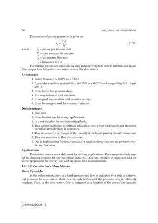 34                                                                    INDUSTRIAL INSTRUMENTATION


        The number of pulses generated is given as
                                     Tp f
                              np =                                                          ...(1.28)
                                  Q
where        np = pulses per volume unit
             Tp = time constant in minutes
              Q = Volumetric flow rate
               f = frequency in Hz.
       The turbine meters are available in sizes ranging from 6.35 mm to 650 mm and liquid
flow ranges from 100 cubic centimeter to over 50 cubic meters.
Advantages
         1. Better Accuracy [± 0.25% to ± 0.5%].
         2. It provides excellent repeatability [± 0.25% to ± 0.02%] and rangeability (10 : 1 and
            20 : 1).
         3. It has fairly low pressure drop.
         4. It is easy to install and maintain.
         5. It has good temperature and pressure ratings.
         6. It can be compensated for viscosity variation.
Disadvantages
         1. High cost.
         2. It has limited use for slurry applications.
         3. It is not suitable for non-lubricating fluids.
         4. They cannot maintain its original calibration over a very long period and therefore
            periodical recalibration is necessary.
         5. They are sensitive to changes in the viscosity of the liquid passing through the meters.
         6. They are sensitive to flow disturbances.
         7. Due to high bearing friction is possible in small meters, they are not preferred well
            for low flowrates.
Applications
       The turbine meters are widely used for military applications. They are particularly use-
ful in blending systems for the petroleum industry. They are effective in aerospace and air
borne applications for energy-fuel and cryogenic flow measurements.
1.4.10.2 Variable Area Flow Meters
Basic Principle
       In the orifice meter, there is a fixed aperture and flow is indicated by a drop in differen-
tial pressure. In area meter, there is a variable orifice and the pressure drop is relatively
constant. Thus, in the area meter, flow is indicated as a function of the area of the annular




C-8N-INDBOOK1-2
 
