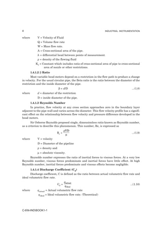 4                                                                    INDUSTRIAL INSTRUMENTATION


where        V = Velocity of Fluid
             Q = Volume flow rate
             W = Mass flow rate.
             A = Cross-sectional area of the pipe.
             h = differential head between points of measurement.
             ρ = density of the flowing fluid
            K1 = Constant which includes ratio of cross-sectional area of pipe to cross-sectional
                  area of nozzle or other restrictions.
        1.4.1.2 β Ratio
       Most variable head meters depend on a restriction in the flow path to produce a change
in velocity. For the usual circular pipe, the Beta ratio is the ratio between the diameter of the
restriction and the inside diameter of the pipe.
                               β = d/D                                                      ...(1.8)
where        d = diameter of the restriction
             D = inside diameter of the pipe.
        1.4.1.3 Reynolds Number
       In practice, flow velocity at any cross section approaches zero in the boundary layer
adjacent to the pipe wall and varies across the diameter. This flow velocity profile has a signifi-
cant effect on the relationship between flow velocity and pressure difference developed in the
head meters.
       Sir Osborne Reynolds proposed single, dimensionless ratio known as Reynolds number,
as a criterion to describe this phenomenon. This number, Re, is expressed as
                                      ρVD
                             Re =                                                           ...(1.9)
                                       µ
where        V = velocity
             D = Diameter of the pipeline
             ρ = density and
             µ = absolute viscosity.
     Reynolds number expresses the ratio of inertial forces to viscous forces. At a very low
Reynolds number, viscous forces predominate and inertial forces have little effect. At high
Reynolds number, inertial forces predominate and viscous effects become negligible.
        1.4.1.4 Discharge Coefficient (Cd)
       Discharge coefficient, C is defined as the ratio between actual volumetric flow rate and
ideal volumetric flow rate.
                                      qactual
                               Cd =                                                        ...(1.10)
                                      qideal
where        qactual = Actual volumetric flow rate
              qideal = Ideal volumetric flow rate. (Theoretical)




C-8N-INDBOOK1-1
 