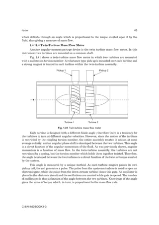 FLOW                                                                                           43

which deflects through an angle which is proportional to the torque exerted upon it by the
fluid, thus giving a measure of mass flow.
       1.4.11.4 Twin-Turbine Mass Flow Meter
      Another angular-momentum-type device is the twin turbine mass flow meter. In this
instrument two turbines are mounted on a common shaft.
       Fig. 1.41 shows a twin-turbine mass flow meter in which two turbines are connected
with a calibration torsion member. A reluctance type pick up is mounted over each turbine and
a strong magnet is located in each turbine within the twin-turbine assembly.

                             Pickup 1                               Pickup 2




                                    Turbine 1           Turbine 2

                              Fig. 1.41 Twin-turbine mass flow meter

       Each turbine is designed with a different blade angle ; therefore there is a tendency for
the turbines to turn at different angular velocities. However, since the motion of the turbines
is restricted by the coupling torsion member, the entire assembly rotates in unison at some
average velocity, and an angular phase shift is developed between the two turbines. This angle
is a direct function of the angular momentum of the fluid. As was previously shown, angular
momentum is a function of mass flow. In the twin-turbine assembly, the turbines are not
restrained by a spring, but the torsion member which holds them together twisted. Therefore,
the angle developed between the two turbines is a direct function of the twist or torque exerted
by the system.
        This angle is measured by a unique method. As each turbine magnet passes its own
pickup coil, the coil generates a pulse. The pulse from the upstream turbine is used to open an
electronic gate, while the pulse from the down-stream turbine closes this gate. An oscillator is
placed in the electronic circuit and the oscillations are counted while gate is opened. The number
of oscillations is thus a function of the angle between the two turbines. Knowledge of the angle
gives the value of torque which, in turn, is proportional to the mass flow rate.




C-8N-INDBOOK1-3
 