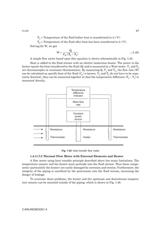 FLOW                                                                                          47

            T1 = Temperature of the fluid before heat is transformed to it (°C)
            T2 = Temperature of the fluid after heat has been transferred to it (°C)
       Solving for W, we get
                                         Q
                            W=                                                          ...(1.49)
                                    CP (T2 − T1 )
       A simple flow meter based upon this equation is shown schematically in Fig. 1.45.
       Heat is added to the fluid stream with an electric immersion heater. The power to the
heater equals the heat transferred to the fluid (Q) and is measured by a Watt meter. T1 and T2
are thermocouples or resistance thermometers. By measuring Q, T1 and T2, the flow rate (W)
can be calculated as specific heat of the fluid (Cp) is known. T1 and T2 do not have to be sepa-
rately detected ; they can be connected together so that the temperature difference (T2 – T1) is
measured directly.


                                           Temperature
                                            difference
                                             indicator

                                            Mass flow
                                              rate


                                            Constant
                                             power
                                             source



                       Resistance                   Resistance            Resistance


                       Thermometer                  Heater                Thermometer




                                Fig. 1.45 Heat transfer flow meter

       1.4.11.7.3 Thermal Flow Meter with External Elements and Heater
       A flow meter using heat transfer principle described above has many limitations. The
temperature sensors and the heater must protrude into the fluid stream. Thus these compo-
nents (particularly the heater) are easily damaged by corrosion and erosion. Furthermore, the
integrity of the piping is sacrificed by the protrusions into the fluid stream, increasing the
danger of leakage.
       To overcome these problems, the heater and the upstream and downstream tempera-
ture sensors can be mounted outside of the piping, which is shown in Fig. 1.46.




C-8N-INDBOOK1-3
 