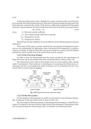 FLOW                                                                                              49

        In this type of flow meter, when a fluid flows in a pipe, a thin layer (film) exists between
the main body of the fluid and the pipe wall. When heat is passing through the pipe wall to the
fluid, this layer resists the flow of heat. If the heater is sufficiently insulated and if the piping
material is a good conductor, the heat transfer from the heater to the fluid can be expressed as
                               Q = hA (Tw – Tf)                                             ...(1.50)
where         h = film heat transfer coefficient
              A = Area of pipe through which heat is passing
             Tw = Temperature of wall
             Tf = Temperature of fluid.
     The film heat transfer coefficient ‘h’ can be defined in terms of fluid properties and tube
dimensions.
      These types of flow meters are best suited for the measurement of homogeneous gases
and are not recommended for applications where the process fluid composition or moisture
content is variable. In order for these flow meters to be useful in a system, both the thermal
conductivity and the specific heat of the process fluid must be constant.
        1.4.11.7.5 By Pass-Type Designs
       In order to make the heat-transfer-type flow meter suitable for the measurement of
larger flow rates, the by pass designs have been introduced which is shown in Fig. 1.48.
      The thermal flow meter tubes in these bypass units are small capillary tubes, usually
under 3 mm diameter. Their small size is advantageous in minimizing the electric power re-
quirement and also in increasing their speed of response, but it necessitates the use of up-
stream filters to protect against plugging.
                               Meter                               Meter
                                              Laminar flow
                                                element


              Bypass                               Bypass
               line                                orifice

                                                                            Main
                                                                            orifice

                           Lower flowrates                    Higher flowrates

                           Fig. 1.48 Bypass-type thermal mass flow meters

        1.4.11.7.6 Hot Wire probes
       In this design two thermocouples (A and B) are connected in series forming a thermo-
pile. A schematic of this type of flow meter is shown in Fig. 1.49.
      This thermopile is heated by passing an alternating current through it. A third thermo-
couple (C) is placed in the direct current output circuit of the thermopile. Alternating current
does not pass through this thermocouple, and it is therefore not electrically heated.




C-8N-INDBOOK1-3
 