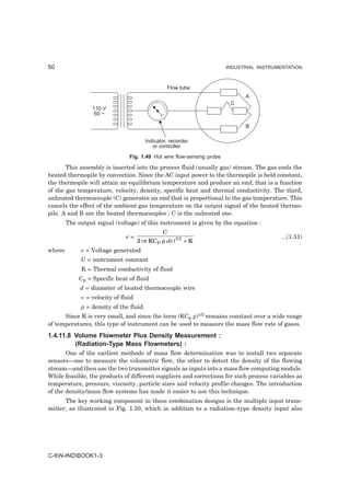 50                                                                      INDUSTRIAL INSTRUMENTATION



                                                  Flow tube
                                                                              A
                                                                         C
                 110 V
                  60 ~

                                                                              B

                                         Indicator, recorder
                                            or controller
                                Fig. 1.49 Hot wire flow-sensing probe

       This assembly is inserted into the process fluid (usually gas) stream. The gas cools the
heated thermopile by convection. Since the AC input power to the thermopile is held constant,
the thermopile will attain an equilibrium temperature and produce an emf, that is a function
of the gas temperature, velocity, density, specific heat and thermal conductivity. The third,
unheated thermocouple (C) generates an emf that is proportional to the gas temperature. This
cancels the effect of the ambient gas temperature on the output signal of the heated thermo-
pile. A and B are the heated thermocouples ; C is the unheated one.
        The output signal (voltage) of this instrument is given by the equation :
                                                C
                               e=                                                          ...(1.51)
                                     2 (π KC P ρ dv) 1/ 2 + K
where        e = Voltage generated
             C = instrument constant
             K = Thermal conductivity of fluid
            CP = Specific heat of fluid
             d = diameter of heated thermocouple wire
             v = velocity of fluid
             ρ = density of the fluid.
      Since K is very small, and since the term (KCP ρ)1/2 remains constant over a wide range
of temperatures, this type of instrument can be used to measure the mass flow rate of gases.
1.4.11.8 Volume Flowmeter Plus Density Measurement :
         (Radiation-Type Mass Flowmeters) :
       One of the earliest methods of mass flow determination was to install two separate
sensors—one to measure the volumetric flow, the other to detect the density of the flowing
stream—and then use the two transmitter signals as inputs into a mass flow computing module.
While feasible, the products of different suppliers and corrections for such process variables as
temperature, pressure, viscosity, particle sizes and velocity profile changes. The introduction
of the density/mass flow systems has made it easier to use this technique.
      The key working component in these combination designs is the multiple input trans-
mitter, as illustrated in Fig. 1.50, which in addition to a radiation–type density input also




C-8N-INDBOOK1-3
 