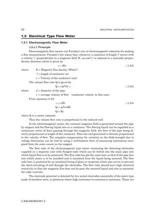 52                                                                 INDUSTRIAL INSTRUMENTATION


1.5 Electrical Type Flow Meter

1.5.1 Electromagnetic Flow Meter
        1.5.1.1 Principle
       Electromagnetic flow meters use Faraday’s law of electromagnetic induction for making
a flow measurement. Faraday’s law states that, whenever a conductor of length ‘l’ moves with
a velocity ‘v’ perpendicular to a magnetic field ‘B’, an emf ‘e’ is induced in a mutually perpen-
dicular direction which is given by
                                 e = Blv                                                 ...(1.52)
where        B = Magnetic flux density (Wb/m2)
              l = length of conductor (m)
             v = Velocity of the conductor (m/s)
        The volume flow rate Q is given by
                               Q = (πd2/4) v                                             ...(1.53)
where        d = diameter of the pipe
             v = average velocity of flow (conductor velocity in this case)
        From equation (1.52)
                               v = e/Bl                                                  ...(1.54)
                               Q = πd2e/4Bl
                               Q = Ke
where K is a meter constant.
        Thus the volume flow rate is proportional to the induced emf.
       In the electromagnetic meter, the constant magnetic field is generated around the pipe
by magnet and the flowing liquid acts as a conductor. The flowing liquid can be regarded as a
continuous series of discs passing through the magnetic field, the bore of the pipe being di-
rectly proportional to length of the conductor. Thus the emf generated is directly proportional
to the velocity of flow. The complete compensation for variation in the field-strength due to
voltage fluctuation can be had by using a null-balance form of measuring instrument ener-
gised from the same source as the magnet.
       The flow tube of the electromagnetic type meter containing the detecting electrodes
supplied as a separate unit with flanged ends which can be bolted into the main pipe into
which liquid flow is to be measured. The flow tube has got the same bore as that of the pipe line
into which meter is to be installed and is insulated from the liquid being metered. The flow
tube bore is protected by an insulated lining of glass or neoprene which also serves to prevent
the short-circuiting of emf through the electrodes. The flow tube should have high electrical
resistivity so that the magnetic flux does not by-pass the metered liquid and also to minimise
the eddy currents.
     The electrode potential is detected by two metal electrodes essentially of the point type
made of stainless steel, or platinum where high resistance to corrosion is necessary. These are




C-8N-INDBOOK1-3
 
