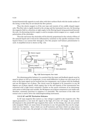 FLOW                                                                                                     53

located diametrically opposite to each other with their surfaces flush with the inside surface of
the lining, so that they do not disturb the flow pattern.
        Thus the electro magnet is of the core type and consists of two saddle shaped copper
coils. This flow tube is rigidly located in the air gap and the laminated iron core, for focussing
the magnetic field in a direction at right angles to the flowing liquid, being positioned beneath
the coils. At alternating electric supply is used to energize electro magnet as a.c. supply avoids
polarisation of the electrodes.
       Thus the emf across the electrodes will be directly proportional to the velocity of flows of
the metered liquid and it will not be influenced by variations in the specific resistance of the
liquid if there is no current flow through it. For this purpose null balance potentiometer is
used. A simplified circuit is shown in Fig. 1.52.

                                                                               A.C. supply



                                                                                             Indicator
                            Electro magnet
                                                                   Amplifier
                                Flow tube

                    Electrode
                                        Transformer
                                                      Slide wire                      Reversable
                                                                                      servo-motor
                                                                     Mechanical
                         Electro magnet                                 link
                         Current transformer
                                                                       Zero adjustment


                                   Fig. 1.52 Electromagnetic flow meter

       For obtaining perfect balance it is essential that the input and feedback signals must be
equal in phase as well as in magnitude. A very small difference in phase can also cause lot of
error as the input signal can be resolved into two components, one in phase with the feedback
and one 90 degrees out of phase. The circuit must be designed to be insensitive to any 90
degrees out of phase signals, which appear due to the self capacity of the transmission line
connected with a high source resistance. Further as the source resistance of an electromag-
netic meter is both large and variable, the 90 degrees out of phase component is not stable and,
therefore, automatic provision to suppress it is desirable. The movement of the slide wire
contact arm is used to drive the indicating/recording instrument.
       1.5.1.2 AC and DC Excitation Schemes
       In AC type magnetic flow meters a.c. line voltage is applied to the magnetic coils. The
signal generated is a low level AC signal in the high µV to low mV range. A more recent
development is the pulsed DC type magnetic flow meter. In this design, the coils are periodi-
cally energized. There are many forms of excitation in use, but generally they can be catego-
rized into two families : those which use on-off excitation and those which use plus-minus
excitation. In either case, the principle is to take a measurement of the induced voltage when




C-8N-INDBOOK1-3
 