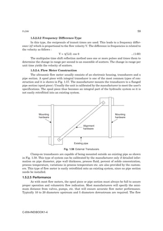 FLOW                                                                                             59

       1.5.2.3.2 Frequency Difference-Type
       In this type, the reciprocals of transit times are used. This leads to a frequency differ-
ence (∆f) which is proportional to the flow velocity V. The difference in frequencies is related to
the velocity as follows :
                              V = ∆f.L/2. cos θ                                            ...(1.60)
       The multipulse time shift reflection method uses one or more pulses and times them to
determine the change in range per second to an ensemble of scatters. The change in range per
unit time yields the velocity of scatters.
       1.5.2.4. Flow Meter Construction
       The ultrasonic flow meter usually consists of an electronic housing, transducers and a
pipe section. A spool piece with integral transducer is one of the most common types of con-
struction and it is shown in Fig. 1.57. The manufacturer mounts the transducers to a flanged
pipe section (spool piece). Usually the unit is calibrated by the manufacturer to meet the user’s
specifications. The spool piece thus becomes an integral part of the hydraulic system so it is
not easily retrofitted into an existing system.




             Mounting                                                        Mounting
             hardware                                                        hardware


                                                   Alignment
                                                   hardware




                                           Existing pipe

                                  Fig. 1.58 External Transducers

       Clamp-on transducers are capable of being mounted outside an existing pipe as shown
in Fig. 1.58. This type of system can be calibrated by the manufacturer only if detailed infor-
mation on pipe diameter, pipe wall thickness, process fluid, percent of solids concentration,
process temperature, variations in process temperature etc. are also provided by the custom-
ers. This type of flow meter is easily retrofitted onto an existing system, since no pipe section
needs be installed.
1.5.2.5 Performance
      As with most flow meters, the spool piece or pipe section must always be full to assure
proper operation and volumetric flow indication. Most manufacturers will specify the mini-
mum distance from valves, pumps, etc. that will ensure accurate flow meter performance.
Typically 10 to 20 diameters upstream and 5 diameters downstream are required. The flow




C-8N-INDBOOK1-4
 