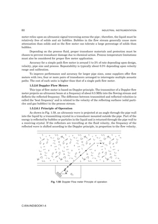 60                                                                     INDUSTRIAL INSTRUMENTATION


meter relies upon an ultrasonic signal traversing across the pipe ; therefore, the liquid must be
relatively free of solids and air bubbles. Bubbles in the flow stream generally cause more
attenuation than solids and so the flow meter can tolerate a large percentage of solids than
bubbles.
      Depending on the process fluid, proper transducer materials and protection must be
chosen to prevent transducer damage due to chemical action. Process temperature limitations
must also be considered for proper flow meter application.
       Accuracy for a simple path flow meter is around 1 to 2% of rate depending upon design,
velocity, pipe size and process. Repeatability is typically about 0.5% depending upon velocity
range and calibration.
      To improve performance and accuracy for larger pipe sizes, some suppliers offer flow
meters with two, four or more pairs of transducers arranged to interrogate multiple acoustic
paths. The cost of such units is higher than that of a single path flow meter.
      1.5.2.6 Doppler Flow Meters
       This type of flow meter is based on Doppler principle. The transmitter of a Doppler flow
meter projects an ultrasonic beam at a frequency of about 0.5 MHz into the flowing stream and
deflects the reflected frequency. The difference between transmitted and reflected velocities is
called the ‘beat frequency’ and is related to the velocity of the reflecting surfaces (solid parti-
cles and gas bubbles) in the process stream.
      1.5.2.6.1 Principle of Operation
       As shown in Fig. 1.59, an ultrasonic wave is projected at an angle through the pipe wall
into the liquid by a transmitting crystal in a transducer mounted outside the pipe. Part of the
energy is reflected by bubbles or particles in the liquid and is returned through the pipe wall to
a receiving crystal. If the reflectors are travelling at the fluid velocity, the frequency of the
reflected wave is shifted according to the Doppler principle, in proportion to the flow velocity.




                                                                       V




                                       θ
                                           CT


                         Fig. 1.59 Doppler Flow meter Principle of operation




C-8N-INDBOOK1-4
 