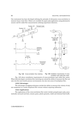 66                                                                                   INDUSTRIAL INSTRUMENTATION


One instrument has been developed utilizing the principle of ultrasonics cross-correlation to
measure heavy water flow. Others are available for paper pulp application using photometric
sensors and for solids flow measurements utilizing capacitance detectors.

                                   Position “B”       Transport pipe
             Position “A”         I
                                     lay
                                e de
                         Tim



     Flow
                                               n(t)                                5 to 10 × dia.
                                                                                     (internal)
                                                                                     outlet run
                  m(t)

                         “A”


                                                      Upstream                          20.4"
     m(t)                                             transducer                      (52 mm)
                                                      signal


                                                      Time t
                               Transit
                                time
                                  T                                                10 to 20 × dia.
                                                                                     (internal)
                                                                                      inlet run
                                                               Downstream
                                                                transducer
     n(t)                                “B”                       signal




                                                               Time t

             Fig. 1.64 Cross-correlation flow metering                  Fig. 1.65 Installation requirements of cross-
                                                                                  correlation type solids flow meter
       Fig. 1.65 shows installation requirements of cross-correlation type solids flow meter.
When fully developed, correlation flow metering can extend the ability to measure the flow not
only into the most hostile process environments, but also into areas of multiphase flow.
        1.6.2.3 Advantages
      The advantages of tagging techniques include the ability to measure the velocity of only
one component in a multi component flow stream without requiring calibration.
        1.6.2.4 Applications
      The applications of the cross-correlation flow meter include pumped paper pulp, pneu-
matically conveyed coal dust, cement, grain, plastic granules, chalk and chemical food stuffs.




C-8N-INDBOOK1-4
 