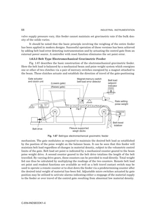 68                                                                       INDUSTRIAL INSTRUMENTATION


valve supply pressure vary, this feeder cannot maintain set gravimetric rate if the bulk den-
sity of the solids varies.
      It should be noted that the basic principle involving the weighing of the entire feeder
has been applied in modern designs. Successful operation of these versions has been achieved
by adding belt load error detecting instrumentation and by actuating the control gate from an
external power source. A controller with reset function eliminates the set point error.
      1.6.3.3 Belt Type Electromechanical Gravimetric Feeder
       Fig. 1.67 describes the basic construction of the electromechanical gravimetric feeder.
Here the belt load is balanced by a mechanical beam and poise weight system which energizes
one or other of two clutches via a pair of mercury switches energized by a magnet attached to
the beam. These clutches actuate and establish the direction of travel of the gate-positioning

     Gate actuator                                Magnet-mercury switch
     and clutch unit                                                          Belt load
                                                  belt load error detector
                          (Lowers gate)                                       setpoint
                          (Raises gate)                                       indicator




                                                                                    Rate setting
                                                                                    poise weight




                                                                                  Belt travel
                                                                                   totalizer
         Belt drive                        Flexure supported
                                              weigh decks

                       Fig. 1.67 Belt-type electromechanical gravimetric feeder

mechanism. The gate modulates as required to maintain the desired belt load as established
by the position of the poise weight on the balance beam. It can be seen that this feeder will
maintain belt load regardless of changes in material density, subject to the volumetric control
limits of the gate. Belt load set point is indicated by a mechanical counter geared to the beam
poise weight drive. A second counter geared to the belt drive totalizes the length of the belt
travelled. By varying drive gears, these counters can be provided to read directly. Total weight
fed can thus be calculated by multiplying the readings of the two counters. Remote belt load
set point and readout functions are available as well as a belt travel contact switch may be
used to operate a remote counter or to shut down the feeder via a predetermining counter after
the desired total weight of material has been fed. Adjustable micro switches actuated by gate
position may be utilized to activate alarms indicating either a stoppage of the material supply
to the feeder or over travel of the control gate resulting from abnormal low material density.




C-8N-INDBOOK1-4
 