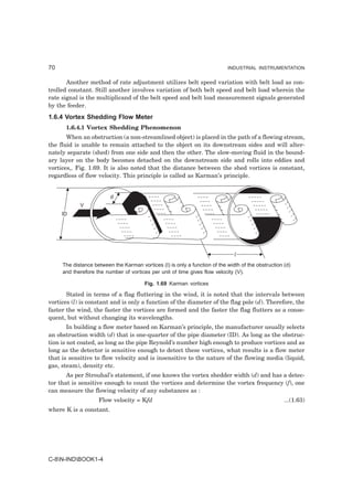 70                                                                          INDUSTRIAL INSTRUMENTATION


       Another method of rate adjustment utilizes belt speed variation with belt load as con-
trolled constant. Still another involves variation of both belt speed and belt load wherein the
rate signal is the multiplicand of the belt speed and belt load measurement signals generated
by the feeder.
1.6.4 Vortex Shedding Flow Meter
      1.6.4.1 Vortex Shedding Phenomenon
       When an obstruction (a non-streamlined object) is placed in the path of a flowing stream,
the fluid is unable to remain attached to the object on its downstream sides and will alter-
nately separate (shed) from one side and then the other. The slow-moving fluid in the bound-
ary layer on the body becomes detached on the downstream side and rolls into eddies and
vortices,. Fig. 1.69. It is also noted that the distance between the shed vortices is constant,
regardless of flow velocity. This principle is called as Karman’s principle.


                         d
            V
     ID




                                                                               l
     The distance between the Karman vortices (I) is only a function of the width of the obstruction (d)
     and therefore the number of vortices per unit of time gives flow velocity (V).

                                        Fig. 1.69 Karman vortices

       Stated in terms of a flag fluttering in the wind, it is noted that the intervals between
vortices (l) is constant and is only a function of the diameter of the flag pole (d). Therefore, the
faster the wind, the faster the vortices are formed and the faster the flag flutters as a conse-
quent, but without changing its wavelengths.
        In building a flow meter based on Karman’s principle, the manufacturer usually selects
an obstruction width (d) that is one-quarter of the pipe diameter (ID). As long as the obstruc-
tion is not coated, as long as the pipe Reynold’s number high enough to produce vortices and as
long as the detector is sensitive enough to detect these vortices, what results is a flow meter
that is sensitive to flow velocity and is insensitive to the nature of the flowing media (liquid,
gas, steam), density etc.
       As per Strouhal’s statement, if one knows the vortex shedder width (d) and has a detec-
tor that is sensitive enough to count the vortices and determine the vortex frequency (f), one
can measure the flowing velocity of any substances as :
                    Flow velocity = Kfd                                                              ...(1.63)
where K is a constant.




C-8N-INDBOOK1-4
 