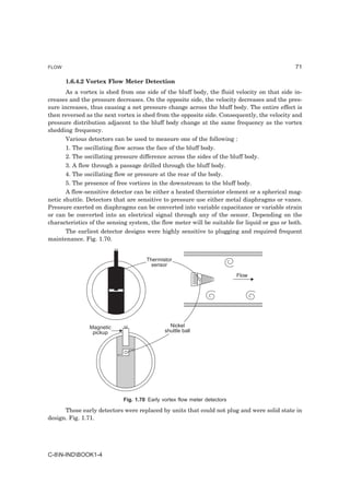 FLOW                                                                                          71

       1.6.4.2 Vortex Flow Meter Detection
       As a vortex is shed from one side of the bluff body, the fluid velocity on that side in-
creases and the pressure decreases. On the opposite side, the velocity decreases and the pres-
sure increases, thus causing a net pressure change across the bluff body. The entire effect is
then reversed as the next vortex is shed from the opposite side. Consequently, the velocity and
pressure distribution adjacent to the bluff body change at the same frequency as the vortex
shedding frequency.
       Various detectors can be used to measure one of the following :
       1. The oscillating flow across the face of the bluff body.
       2. The oscillating pressure difference across the sides of the bluff body.
       3. A flow through a passage drilled through the bluff body.
       4. The oscillating flow or pressure at the rear of the body.
       5. The presence of free vortices in the downstream to the bluff body.
       A flow-sensitive detector can be either a heated thermistor element or a spherical mag-
netic shuttle. Detectors that are sensitive to pressure use either metal diaphragms or vanes.
Pressure exerted on diaphragms can be converted into variable capacitance or variable strain
or can be converted into an electrical signal through any of the sensor. Depending on the
characteristics of the sensing system, the flow meter will be suitable for liquid or gas or both.
     The earliest detector designs were highly sensitive to plugging and required frequent
maintenance. Fig. 1.70.


                                      Thermistor
                                        sensor
                                                                           Flow




                Magnetic                        Nickel
                 pickup                       shuttle ball




                             Fig. 1.70 Early vortex flow meter detectors

      Those early detectors were replaced by units that could not plug and were solid state in
design. Fig. 1.71.




C-8N-INDBOOK1-4
 
