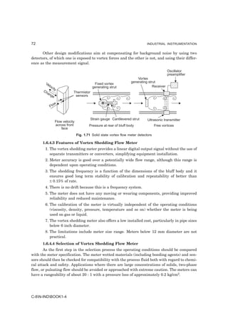 72                                                                               INDUSTRIAL INSTRUMENTATION


      Other design modifications aim at compensating for background noise by using two
detectors, of which one is exposed to vortex forces and the other is not, and using their differ-
ence as the measurement signal.

                                                                                                Oscillator
                                                                                                preamplifier
                                                                           Vortex
        Ve                                                             generating strut
                                              Fixed vortex
           locit                             generating strut                        Receiver
                y
       Ch                      Thermistor
         an
           ge                   sensors

               w
            Flo


                                            Strain gauge Cantilevered strut      Ultrasonic transmitter
                   Flow velocity
                   across front            Pressure at rear of bluff body              Free vortices
                       face
                                   Fig. 1.71 Solid state vortex flow meter detectors

      1.6.4.3 Features of Vortex Shedding Flow Meter
        1. The vortex shedding meter provides a linear digital output signal without the use of
           separate transmitters or converters, simplifying equipment installation.
        2. Meter accuracy is good over a potentially wide flow range, although this range is
           dependent upon operating conditions.
        3. The shedding frequency is a function of the dimensions of the bluff body and it
           ensures good long term stability of calibration and repeatability of better than
           ± 0.15% of rate.
        4. There is no drift because this is a frequency system.
        5. The meter does not have any moving or wearing components, providing improved
           reliability and reduced maintenance.
        6. The calibration of the meter is virtually independent of the operating conditions
           (viscosity, density, pressure, temperature and so on) whether the meter is being
           used on gas or liquid.
        7. The vortex shedding meter also offers a low installed cost, particularly in pipe sizes
           below 6 inch diameter.
        8. The limitations include meter size range. Meters below 12 mm diameter are not
           practical.
      1.6.4.4 Selection of Vortex Shedding Flow Meter
       As the first step in the selection process the operating conditions should be compared
with the meter specification. The meter wetted materials (including bonding agents) and sen-
sors should then be checked for compatibility with the process fluid both with regard to chemi-
cal attack and safety. Applications where there are large concentrations of solids, two-phase
flow, or pulsating flow should be avoided or approached with extreme caution. The meters can
have a rangeability of about 20 : 1 with a pressure loss of approximately 0.2 kg/cm2.




C-8N-INDBOOK1-4
 