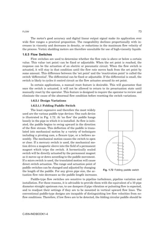 FLOW                                                                                              73

      The meter’s good accuracy and digital linear output signal make its application over
wide flow ranges a practical proposition. The rangeability declines proportionally with in-
creases in viscosity and decreases in density, or reductions in the maximum flow velocity of
the process. Vortex shedding meters are therefore unsuitable for use of high-viscosity liquids.
1.6.5 Flow Switches
       Flow switches are used to determine whether the flow rate is above or below a certain
value. This value (set point) can be fixed or adjustable. When the set point is reached, the
response can be the actuation of an electric or pneumatic circuit. When the flow switch is
actuated, it will stay in that condition until the flow rate moves back from the set point by
some amount. This difference between the ‘set point’ and the ‘reactivation point’ is called the
switch ‘differential’. The differential can be fixed or adjustable. If the differential is small, the
switch is likely to cycles it control circuit as the flow actuates around its set point.
      In certain applications, a manual reset feature is desirable. This will guarantee that
once the switch is actuated, it will not be allowed to return to its preactuation state until
manually reset by the operator. This feature is designed to require the operator to review and
eliminate the cause of the abnormal flow condition before resetting the switch variations.
       1.6.5.1 Design Variations
       1.6.5.1.1 Folding Paddle Switch
        The least expensive and therefore the most widely
used are the various paddle type devices. One such device
is illustrated in Fig. 1.72. At ‘no flow’ the paddle hangs
loosely in the pipe in which it is installed. As flow is initi-
ated, the paddle begins to swing upward in the direction
of the flow stream. This deflection of the paddle is trans-
lated into mechanical motion by a variety of techniques
including a pivoting cam, a flexure type, or a bellows as-
sembly. The mechanical motion causes the switch to open
or close. If a mercury switch is used, the mechanical mo-
tion drives a magnetic sleeve into the field of a permanent
magnet which trips the switch. A hermetically sealed
switch will be directly actuated by the permanent magnet
as it moves up or down according to the paddle movement.
If a micro switch is used, the translated motion will cause
direct switch actuation. The range and actuation point of
paddle switches can be changed and adjusted by changing
                                                                    Fig. 1.72 Folding paddle switch
the length of the paddle. For any given pipe size, the ac-
tuation flow rate decreases as the paddle length increases.
       Paddle-type flow switches are sensitive to pipeline turbulence, pipeline variation and
installation. For these reasons, it is advisable to provide them with the equivalent of a 10 pipe
diameter straight upstream run, to use dampers if pipe vibration or pulsating flow is expected,
and to readjust their settings if they are to be mounted in vertical upward flow lines. The
conventional paddle-type designs are incapable of distinguishing low flow velocities from no-
flow conditions. Therefore, if low flows are to be detected, the folding circular paddle should be




C-8N-INDBOOK1-4
 