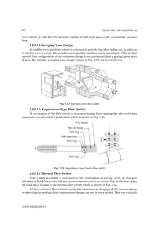 74                                                                    INDUSTRIAL INSTRUMENTATION


used, which permits the full diameter paddle to fold back upon itself, to minimize pressure
drop.
      1.6.5.1.2 Swinging Vane Design
       In smaller sized pipelines where it is desired to provide local flow indication, in addition
to the flow switch action, the variable area type flow switches can be considered. If the vertical
upward flow configuration of the rotameter design is not convenient from a piping layout point
of view, the circular, swinging vane design, shown in Fig. 1.73 can be considered.




                                Fig. 1.73 Swinging vane flow switch

      1.6.5.1.3. Capacitance-Type Flow Switch
      If the purpose of the flow switch is to protect pumps from running dry, the wafer-type
capacitance insert unit is a good choice which is shown in Fig. 1.74.

                                                PVC facing

                                        150 I.B. flange
                                          PVC ring
                                  Mild steel ring
                                       PVC ring




                                         PVC ring



                           Fig. 1.74 Capacitance type flow/no-flow switch

      1.6.5.1.4 Thermal Flow Switch
       Flow switch reliability is increased by the elimination of moving parts, so that pipe
vibration or fluid flow pulses will not cause erroneous switch actuation. One of the most popu-
lar solid-state designs is the thermal flow switch which is shown in Fig. 1.75.
      All heat actuated flow switches sense the movement or stoppage of the process stream
by detecting the cooling effect (temperature change) on one or more probes. They are available




C-8N-INDBOOK1-4
 