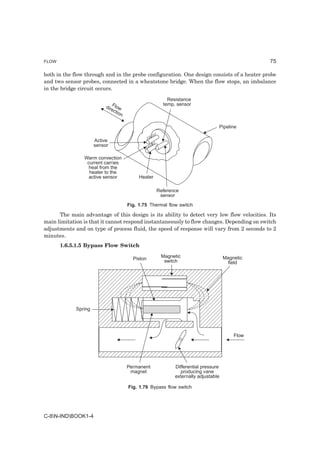 FLOW                                                                                             75

both in the flow through and in the probe configuration. One design consists of a heater probe
and two sensor probes, connected in a wheatstone bridge. When the flow stops, an imbalance
in the bridge circuit occurs.

                                                           Resistance
                           dir Flow                      temp, sensor
                              ec
                                 tio
                                     n

                                                                                  Pipeline

                      Active
                      sensor

                Warm convection
                 current carries
                  heat from the
                  heater to the
                  active sensor               Heater

                                                       Reference
                                                        sensor
                                         Fig. 1.75 Thermal flow switch

      The main advantage of this design is its ability to detect very low flow velocities. Its
main limitation is that it cannot respond instantaneously to flow changes. Depending on switch
adjustments and on type of process fluid, the speed of response will vary from 2 seconds to 2
minutes.
       1.6.5.1.5 Bypass Flow Switch

                                           Piston       Magnetic                      Magnetic
                                                         switch                         field




             Spring




                                                                                          Flow




                                         Permanent            Differential pressure
                                          magnet                producing vane
                                                              externally adjustable

                                         Fig. 1.76 Bypass flow switch




C-8N-INDBOOK1-4
 