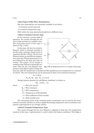 FLOW                                                                                          77

        1.6.6.3 Types of Hot Wire Anemometers
        Hot wire anemometers are commonly available in two forms :
         (i) Constant current type and
        (ii) Constant temperature type.
        Both utilize the same physical principle but in different ways.
        1.6.6.3.1 Constant Current Type
       In the constant—current mode of
operation, the current through the hot
wire is kept constant at a suitable value.
The measuring circuit of this type is        Eb
                                                                     R1                 R2
shown in Fig. 1.78(a).
       In this type, the hot wire resistive
filament which is mounted centrally in
                                                                              G
the flow pipe, carrying a fixed current is
exposed to the flow velocity. The hot wire
                                            Ri
filament attains an equilibrium tempera-
                                                                     Rw                 R3
ture when the i2R heat generated in it is
just balanced by the heat loss from its
surface. The proper circuit design is
needed so that i2R heat is essentially con-
stant. Thus the hot wire filament tem- Fig. 1.78 (a) Measuring circuit of a constant current type
perature must adjust itself to change the
heat loss until the equilibrium is reached and this equilibrium wire temperature is a measure
of velocity. The wire temperature can be measured in forms of its electrical resistance.
                             Ri > 2 K Ω
                    R1, R2, R3 and Rw ≅ 1 to 2 Ω
        Energy balance equation for equilibrium conditions is written as
                                i2Rw = hA(Tw – Tf)
where           i = Hot wire current
             Rw = Wire resistance
             Tw = Wire temperature
              Tf = Temperature of flowing fluid
               h = Film coefficient of heat transfer
               A = Heat transfer area.
      The measuring circuit of the constant-current anemometer can be used for the meas-
urement of steady velocities as well as rapidly fluctuating components such as turbulent com-
ponents superimposed on an average velocity.
        1.6.6.3.2 Constant-Temperature Type
      The current through the hot wire filament is adjusted to keep the wire temperature
constant in this type. A galvanometer is used to detect the balance conditions. The bridge is




C-8N-INDBOOK1-5
 