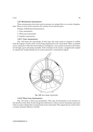 FLOW                                                                                          79

       1.6.7 Mechanical Anemometer
       These anemometers have been used to measure air and gas flows in a variety of applica-
tions. They are also used to measure the velocity of wet and dry gases.
       Designs of Mechanical Anemometers :
       1. Vane anemometer
       2. Three-cup anemometer
       3. Impeller anemometer.
       1.6.7.1 Vane Anemometer
       Fig. 1.80 shows the vane-design. In this type, the vanes rotate in response to airflow
with the angular velocity of the vanes being proportional to the wind speed. When a portable
unit is required or when the local readout is satisfactory, vane motion is passed to the indica-
tor through a gear and spring assembly. If the reading is to be remote, a magnetically coupled
or capacitively coupled pickup can be used to generate a transmission signal.




                                                    0
                                               90        10
                                         80




                                                              20
                                         70




                                                              30




                                              60
                                                    50   40




                                Fig. 1.80 Vane design anemometer

       1.6.7.2 Three-Cup Anemometer
       Fig. 1.81 shows a three-cup anemometer. This type of anemometer is not sensitive to
the direction of the fluid. In this design the shaft drives a direct current tachometer generator
with an output voltage that is proportional to the wind speed. This signal may be used to drive
a remote mounted indicator recorder.




C-8N-INDBOOK1-5
 