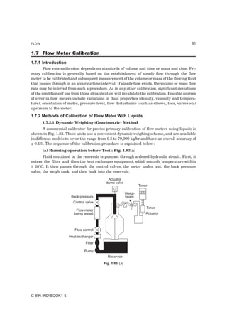 FLOW                                                                                             81

1.7 Flow Meter Calibration

1.7.1 Introduction
        Flow rate calibration depends on standards of volume and time or mass and time. Pri-
mary calibration is generally based on the establishment of steady flow through the flow
meter to be calibrated and subsequent measurement of the volume or mass of the flowing fluid
that passes through in an accurate time interval. If steady flow exists, the volume or mass flow
rate may be inferred from such a procedure. As in any other calibration, significant deviations
of the conditions of use from those at calibration will invalidate the calibration. Possible sources
of error in flow meters include variations in fluid properties (density, viscosity and tempera-
ture), orientation of meter, pressure level, flow disturbance (such as elbows, tees, valves etc)
upstream to the meter.
1.7.2 Methods of Calibration of Flow Meter With Liquids
       1.7.2.1 Dynamic Weighing (Gravimetric) Method
        A commercial calibrator for precise primary calibration of flow meters using liquids is
shown in Fig. 1.83. These units use a convenient dynamic weighing scheme, and are available
in different models to cover the range from 0.5 to 70,000 kg/hr and have an overall accuracy of
± 0.1%. The sequence of the calibration procedure is explained below :
       (a) Running operation before Test : Fig. 1.83(a)
       Fluid contained in the reservoir is pumped through a closed hydraulic circuit. First, it
enters the filter and then the heat exchanger equipment, which controls temperature within
± 20°C. It then passes through the control valves, the meter under test, the back pressure
valve, the weigh tank, and then back into the reservoir.

                                              Actuator
                                             dump valve
                                                                    Timer

                                                            Weigh
                        Back pressure                       beam
                         Control valve
                                                                        Timer
                           Flow meter
                          being tested                                  Actuator



                          Flow control
                       Heat exchanger
                                 Filter

                                Pump
                                              Reservoir
                                            Fig. 1.83 (a)




C-8N-INDBOOK1-5
 