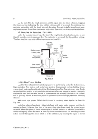 84                                                                     INDUSTRIAL INSTRUMENTATION


       As the tank fills, the weigh pan rises, until it again trips the timer actuator, stopping
the timer and the indicating the time within a thousandth of a second. By combining the
precision test weight with the timed interval, the actual flow rate in kg/hr is easily and accu-
rately determined. From these basic mass units, other flow units can be accurately calculated.
      (f) Emptying for Recycling : Fig. 1.83(f)
       After the beam movement trips the timer, the weigh tank automatically empties in less
than 25 seconds, even at maximum flow. The calibrator is now ready for the next flow setting.
This fast recycling cuts total calibrating time as much as 50%.

                                             Actuator
                                            dump valve
                                                                   Timer

                                                           Weigh
                       Back pressure                       beam
                        Control valve

                          Flow meter                                   Timer
                         being tested                                  Actuator



                         Flow control
                      Heat exchanger
                               Filter
                               pump

                                             Reservoir
                                           Fig. 1.83 (f)

      1.7.2.2 Pipe Prover Method
       Another type of calibrator called pipe prover is particularly useful for fast response,
high resolution flow meters such as turbine, positive displacement, vortex shedding types,
where steady state can be achieved quickly. The integration of the flow rate to get total flow is
accomplished accurately by accumulating the meter pulse-rate output in counter. Although
they can be used with flow rate meters, in practice their use is largely confined to the calibra-
tion of quantity meters. A ‘dedicated prover’ is permanently built in large petroleum metering
stations.
       One such pipe prover (bidirectional) which is currently most popular is shown in
Fig. 1.84.
       A hollow sphere of synthetic rubber is inflated with water under pressure until its di-
ameter is about 2% larger than that of the epoxy-liner pipe from which the prover is con-
structed. When the sphere is forced into the pipe, it seals it and acts as a kind of piston which
is capable of going round the bends. A four way valve is used to control the flow of liquid after
it has passed through the meter which is to be calibrated, by causing the liquid to travel




C-8N-INDBOOK1-5
 