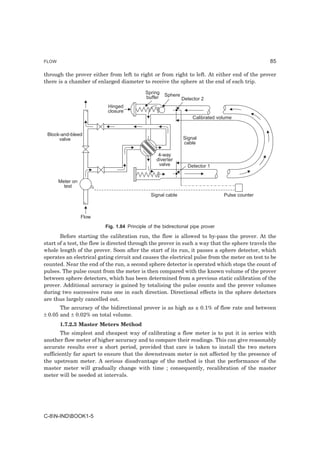 FLOW                                                                                            85

through the prover either from left to right or from right to left. At either end of the prover
there is a chamber of enlarged diameter to receive the sphere at the end of each trip.

                                            Spring   Sphere
                                            buffer            Detector 2
                           Hinged
                           closure
                                                                  Calibrated volume


 Block-and-bleed
      valve                                                   Signal
                                                              cable

                                                  4-way
                                                 diverter
                                                  valve         Detector 1


       Meter on
         test
                                              Signal cable                      Pulse counter



                  Flow
                         Fig. 1.84 Principle of the bidirectional pipe prover

       Before starting the calibration run, the flow is allowed to by-pass the prover. At the
start of a test, the flow is directed through the prover in such a way that the sphere travels the
whole length of the prover. Soon after the start of its run, it passes a sphere detector, which
operates an electrical gating circuit and causes the electrical pulse from the meter on test to be
counted. Near the end of the run, a second sphere detector is operated which stops the count of
pulses. The pulse count from the meter is then compared with the known volume of the prover
between sphere detectors, which has been determined from a previous static calibration of the
prover. Additional accuracy is gained by totalising the pulse counts and the prover volumes
during two successive runs one in each direction. Directional effects in the sphere detectors
are thus largely cancelled out.
       The accuracy of the bidirectional prover is as high as ± 0.1% of flow rate and between
± 0.05 and ± 0.02% on total volume.
       1.7.2.3 Master Meters Method
       The simplest and cheapest way of calibrating a flow meter is to put it in series with
another flow meter of higher accuracy and to compare their readings. This can give reasonably
accurate results over a short period, provided that care is taken to install the two meters
sufficiently far apart to ensure that the downstream meter is not affected by the presence of
the upstream meter. A serious disadvantage of the method is that the performance of the
master meter will gradually change with time ; consequently, recalibration of the master
meter will be needed at intervals.




C-8N-INDBOOK1-5
 